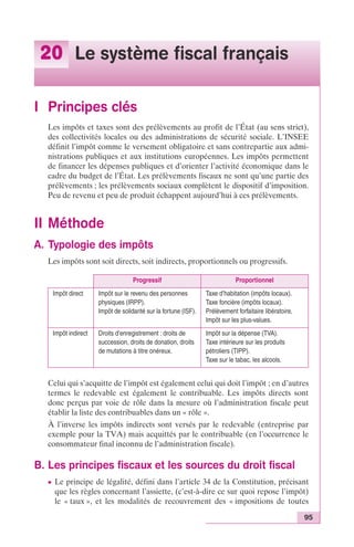 95 
20 Le système fiscal français 
I Principes clés 
Les impôts et taxes sont des prélèvements au profit de l’État (au sens strict), 
des collectivités locales ou des administrations de sécurité sociale. L’INSEE 
définit l’impôt comme le versement obligatoire et sans contrepartie aux admi-nistrations 
publiques et aux institutions européennes. Les impôts permettent 
de financer les dépenses publiques et d’orienter l’activité économique dans le 
cadre du budget de l’État. Les prélèvements fiscaux ne sont qu’une partie des 
prélèvements ; les prélèvements sociaux complètent le dispositif d’imposition. 
Peu de revenu et peu de produit échappent aujourd’hui à ces prélèvements. 
II Méthode 
A. Typologie des impôts 
Les impôts sont soit directs, soit indirects, proportionnels ou progressifs. 
Progressif Proportionnel 
Impôt direct Impôt sur le revenu des personnes 
physiques (IRPP). 
Impôt de solidarité sur la fortune (ISF). 
Taxe d’habitation (impôts locaux). 
Taxe foncière (impôts locaux). 
Prélèvement forfaitaire libératoire, 
Impôt sur les plus-values. 
Impôt indirect Droits d’enregistrement : droits de 
succession, droits de donation, droits 
de mutations à titre onéreux. 
Impôt sur la dépense (TVA). 
Taxe intérieure sur les produits 
pétroliers (TIPP). 
Taxe sur le tabac, les alcools. 
Celui qui s’acquitte de l’impôt est également celui qui doit l’impôt ; en d’autres 
termes le redevable est également le contribuable. Les impôts directs sont 
donc perçus par voie de rôle dans la mesure où l’administration fiscale peut 
établir la liste des contribuables dans un « rôle ». 
À l’inverse les impôts indirects sont versés par le redevable (entreprise par 
exemple pour la TVA) mais acquittés par le contribuable (en l’occurrence le 
consommateur final inconnu de l’administration fiscale). 
B. Les principes fiscaux et les sources du droit fiscal 
c Le principe de légalité, défini dans l’article 34 de la Constitution, précisant 
que les règles concernant l’assiette, (c’est-à-dire ce sur quoi repose l’impôt) 
le « taux », et les modalités de recouvrement des « impositions de toutes 
 