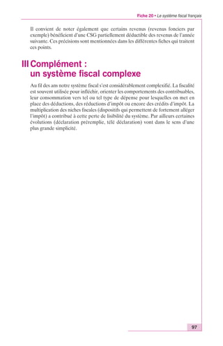 Fiche 20 • Le système fiscal français 
Il convient de noter également que certains revenus (revenus fonciers par 
exemple) bénéficient d’une CSG partiellement déductible des revenus de l’année 
suivante. Ces précisions sont mentionnées dans les différentes fiches qui traitent 
ces points. 
III Complément : 
un système fiscal complexe 
Au fil des ans notre système fiscal s’est considérablement complexifié. La fiscalité 
est souvent utilisée pour infléchir, orienter les comportements des contribuables, 
leur consommation vers tel ou tel type de dépense pour lesquelles on met en 
place des déductions, des réductions d’impôt ou encore des crédits d’impôt. La 
multiplication des niches fiscales (dispositifs qui permettent de fortement alléger 
l’impôt) a contribué à cette perte de lisibilité du système. Par ailleurs certaines 
évolutions (déclaration préremplie, télé déclaration) vont dans le sens d’une 
plus grande simplicité. 
97 
 