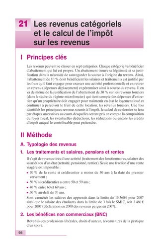21 Les revenus catégoriels 
98 
et le calcul de l’impôt 
sur les revenus 
I Principes clés 
Les revenus peuvent se classer en sept catégories. Chaque catégorie va bénéficier 
d’abattement qui lui est propre. Un abattement trouve sa légitimité et sa justi-fication 
dans la nécessité de sauvegarder la source à l’origine du revenu. Ainsi, 
l’abattement de 10 % dont bénéficient les salaires et traitements est justifié par 
les frais qu’il faut engager pour exercer une activité professionnelle et en retirer 
un revenu (dépenses déplacement) et pérenniser ainsi la source du revenu. Il en 
va de même de la justification de l’abattement de 30 % sur les revenus fonciers 
(dans le cadre du régime microfoncier) qui tient compte des dépenses d’entre-tien 
qu’un propriétaire doit engager pour maintenir en état le logement loué et 
continuer à percevoir le fruit de cette location, les revenus fonciers. Une fois 
identifiés les principaux revenus soumis à l’impôt, le calcul de ce dernier se fera 
par étapes successives au cours desquelles seront pris en compte la composition 
du foyer fiscal, les éventuelles déductions, les réductions ou encore les crédits 
d’impôt auquel le contribuable peut prétendre. 
II Méthode 
A. Typologie des revenus 
1. Les traitements et salaires, pensions et rentes 
Il s’agit de revenus tirés d’une activité (traitement des fonctionnaires, salaires des 
salariés) ou d’un état (retraité, pensionné, rentier). Seule une fraction d’une rente 
viagère est imposable : 
c 70 % de la rente si crédirentier a moins de 50 ans à la date du premier 
versement ; 
c 50 % si crédirentier a entre 50 et 59 ans ; 
c 40 % entre 60 et 69 ans ; 
c 30 % au-delà de 70 ans. 
Sont exonérés les salaires des apprentis dans la limite de 15 360 € pour 2007 
ainsi que le salaire des étudiants dans la limite de 3 fois le SMIC, soit 3 480 € 
pour 2007 (déclaration en 2008 des revenus perçus en 2007). 
2. Les bénéfices non commerciaux (BNC) 
Revenus des professions libérales, droits d’auteur, revenus tirés de la pratique 
d’un sport. 
 