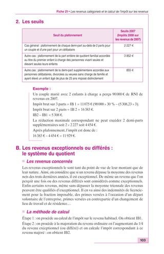 Fiche 21 • Les revenus catégoriels et le calcul de l’impôt sur les revenus 
Seuils 2007 
(Impôts 2008 sur 
les revenus de 2007) 
103 
2. Les seuils 
Seuil du plafonnement 
Cas général : plafonnement de chaque demi-part au-delà de 2 parts pour 
un couple et d’une part pour un célibataire 
2 227 € 
Autre cas : plafonnement de la part entière de quotient familial accordée 
au titre du premier enfant à charge des personnes vivant seules et 
élevant seules leurs enfants 
3 852 € 
Autre cas : plafonnement de la demi-part supplémentaire accordée aux 
personnes célibataires, divorcées ou veuves sans charge de famille et 
ayant élevé un enfant âgé de plus de 25 ans imposé distinctement 
855 € 
Exemple : 
Un couple marié avec 2 enfants à charge a perçu 90 000 € de RNI de 
revenus en 2007. 
Impôt brut sur 3 parts = IB 1 = 11 075 € (90 000 ¥ 30 % – (5 308,23 ¥ 3). 
Impôt brut sur 2 parts = IB 2 = 16 383 €. 
IB2 – IB1 = 5 308 €. 
La réduction maximale correspondant ne peut excéder 2 demi-parts 
supplémentaires soit 2 ¥ 2 227 soit 4 454 €. 
Après plafonnement, l’impôt est donc de : 
16 383 € – 4 454 € = 11 929 €. 
B. Les revenus exceptionnels ou différés : 
le système du quotient 
n Les revenus concernés 
Les revenus exceptionnels le sont tant du point de vue de leur montant que de 
leur nature. Ainsi, on considère que si un revenu dépasse la moyenne des revenus 
nets des trois dernières années, il est exceptionnel. De même un revenu que l’on 
perçoit une fois ou des revenus différés sont considérés comme exceptionnels. 
Enfin certains revenus, même sans dépasser la moyenne triennale des revenus 
peuvent être qualifiés d’exceptionnel. Il en va ainsi des indemnités de licencie-ment 
pour la fraction imposable, des primes versées à l’occasion d’un départ 
volontaire de l’entreprise, primes versées en contrepartie d’un changement de 
lieu de travail et de résidence… 
n La méthode de calcul 
Étape 1 : on procède au calcul de l’impôt sur le revenu habituel. On obtient IB1. 
Étape 2 : on procède à la majoration du revenu ordinaire en l’augmentant du 1/4 
du revenu exceptionnel (ou différé) et on calcule l’impôt correspondant à ce 
revenu majoré : on obtient IB2. 
 