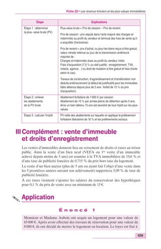 Fiche 22 • Les revenus fonciers et les plus-values immobilières 
109 
Étape Explications 
III Complément : vente d’immeuble 
et droits d’enregistrement 
Les ventes d’immeubles donnent lieu au versement de droits et taxes au trésor 
public. Ainsi la vente d’un bien neuf (VEFA ou 1re vente d’un immeuble 
achevé depuis moins de 5 ans) est soumise à la TVA immobilière de 19,6 % et 
d’une taxe de publicité foncière de 0,715 % du prix hors taxe du logement. 
La vente d’un bien ancien (plus de 5 ans ou ayant fait l’objet d’une vente dans 
les 5 premières années suivant son achèvement) supportera 5,09 % de taxe de 
publicité foncière. 
À ces taxes viennent s’ajouter les salaires du conservateur des hypothèques 
pour 0,1 % du prix de vente avec un minimum de 15 €. 
Application 
É n o n c é 1 
Étape 1 : déterminer 
la plus- value brute (PV) 
Plus-value brute = Prix de cession – Prix de revient. 
Prix de cession : prix stipulé dans l’acte majoré des charges et 
indemnités au profit du vendeur et diminué des frais de vente qu’il 
a acquittés (honoraires). 
Prix de revient = prix d’achat, ou pour les biens reçus à titre gratuit, 
valeur vénale retenue au jour de la transmission antérieure 
majorée de : 
Charges et indemnités dues au profit du vendeur initial. 
Frais d’acquisition (7,5 % ou réel justifié : enregistrement, TVA, 
notaire, agence…) ou droit de mutation à titre gratuit et frais d’acte 
selon le cas). 
Travaux de construction, d’agrandissement et d’amélioration non 
déduits antérieurement (à défaut de justificatifs pour les immeubles 
bâtis détenus depuis plus de 5 ans : forfait de 15 % du prix 
d’acquisition). 
Étape 2 : enlever 
les abattements 
de la PV brute 
Abattement forfaitaire de 1 000 € par cession 
Abattement de 10 % par année pleine de détention après 5 ans. 
Ainsi un bien détenu 15 ans est exonéré de tout impôt sur les plus-values. 
Étape 3 : calculer l’impôt PV nette des abattements sur laquelle on applique le prélèvement 
forfaitaire libératoire de 16 % et les prélèvements sociaux. 
Monsieur et Madame Aubois ont acquis un logement pour une valeur de 
65 000 €. Après avoir effectué des travaux de rénovation pour une valeur de 
8 000 €, ils ont décidé de mettre le logement en location. Le loyer est fixé à 
 