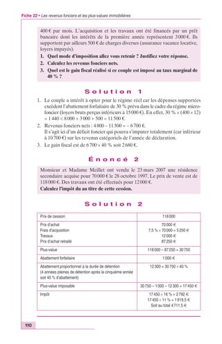 Fiche 22 • Les revenus fonciers et les plus-values immobilières 
110 
400 € par mois. L’acquisition et les travaux ont été financés par un prêt 
bancaire dont les intérêts de la première année représentent 3 000 €. Ils 
supportent par ailleurs 500 € de charges diverses (assurance vacance locative, 
loyers impayés). 
1. Quel mode d’imposition allez vous retenir ? Justifiez votre réponse. 
2. Calculez les revenus fonciers nets. 
3. Quel est le gain fiscal réalisé si ce couple est imposé au taux marginal de 
S o l u t i o n 1 
1. Le couple a intérêt à opter pour le régime réel car les dépenses supportées 
excèdent l’abattement forfaitaire de 30 % prévu dans le cadre du régime micro-foncier 
(loyers bruts perçus inférieurs à 15 000 €). En effet, 30 % ¥ (400 ¥ 12) 
= 1 440 < 8 000 + 3 000 + 500 = 11 500 €. 
2. Revenus fonciers nets : 4 800 – 11 500 = – 6 700 €. 
Il s’agit ici d’un déficit foncier qui pourra s’imputer totalement (car inférieur 
à 10 700 €) sur les revenus catégoriels de l’année de déclaration. 
3. Le gain fiscal est de 6 700 ¥ 40 % soit 2 680 €. 
É n o n c é 2 
S o l u t i o n 2 
40 % ? 
Monsieur et Madame Meillet ont vendu le 23 mars 2007 une résidence 
secondaire acquise pour 70 000 € le 28 octobre 1997. Le prix de vente est de 
118 000 €. Des travaux ont été effectués pour 12 000 €. 
Calculez l’impôt du au titre de cette cession. 
Prix de cession 118 000 
Prix d’achat 
Frais d’acquisition 
Travaux 
Prix d’achat retraité 
70 000 € 
7,5 % ¥ 70 000 = 5 250 € 
12 000 € 
87 250 € 
Plus-value 118 000 – 87 250 = 30 750 
Abattement forfaitaire 1 000 € 
Abattement proportionnel à la durée de détention 
12 300 = 30 750 ¥ 40 % 
(4 années pleines de détention après la cinquième année 
soit 40 % d’abattement) 
Plus-value imposable 30 750 – 1 000 – 12 300 = 17 450 € 
Impôt 17 450 ¥ 16 % = 2 792 € 
17 450 ¥ 11 % = 1 919,5 € 
Soit au total 4 711,5 € 
 