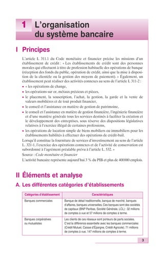 3 
1 L’organisation 
du système bancaire 
I Principes 
L’article L 311.1 du Code monétaire et financier précise les missions d’un 
établissement de crédit : « Les établissements de crédit sont des personnes 
morales qui effectuent à titre de profession habituelle des opérations de banque 
(réception des fonds du public, opération de crédit, ainsi que la mise à disposi-tion 
de la clientèle ou la gestion des moyens de paiement). » Également, un 
établissement peut réaliser des activités connexes au sens de l’article L 311-2 : 
c « les opérations de change, 
c les opérations sur or, métaux précieux et pièces, 
c le placement, la souscription, l’achat, la gestion, la garde et la vente de 
valeurs mobilières et de tout produit financier, 
c le conseil et l’assistance en matière de gestion de patrimoine, 
c le conseil et l’assistance en matière de gestion financière, l’ingénierie financière 
et d’une manière générale tous les services destinés à faciliter la création et 
le développement des entreprises, sous réserve des dispositions législatives 
relatives à l’exercice illégal de certaines professions, 
c les opérations de location simple de biens mobiliers ou immobiliers pour les 
établissements habilités à effectuer des opérations de crédit-bail. 
Lorsqu’il constitue la fourniture de services d’investissement au sens de l’article 
L. 321-1, l’exercice des opérations connexes et de l’activité de conservation est 
subordonné à l’agrément préalable prévu à l’article L. 532. » 
Source : Code monétaire et financier 
L’activité bancaire représente aujourd’hui 3 % du PIB et plus de 400000 emplois. 
II Éléments et analyse 
A. Les différentes catégories d’établissements 
Catégories d’établissement Caractéristiques 
Banques commerciales Banque de détail traditionnelle, banque de marché, banques 
d’affaires, banques universelles. Ces banques sont des sociétés 
de capitaux (BNP Paribas, Société Générale, LCL) : 32 millions 
de comptes à vue et 57 millions de comptes à terme. 
Banques coopératives 
ou mutualistes 
Les clients de ces réseaux sont porteurs de parts sociales. 
C’est la différence essentielle avec les banques commerciales 
(Crédit Mutuel, Caisse d’Épargne, Crédit Agricole). 71 millions 
de comptes à vue, 147 millions de comptes à terme. 
 