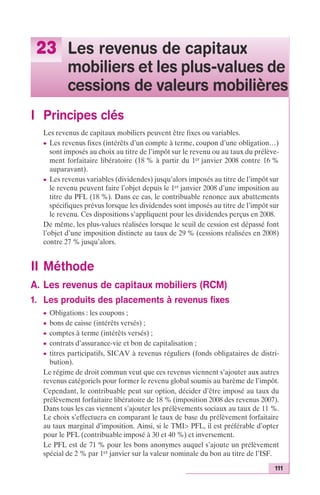 111 
23 Les revenus de capitaux 
mobiliers et les plus-values de 
cessions de valeurs mobilières 
I Principes clés 
Les revenus de capitaux mobiliers peuvent être fixes ou variables. 
c Les revenus fixes (intérêts d’un compte à terme, coupon d’une obligation…) 
sont imposés au choix au titre de l’impôt sur le revenu ou au taux du prélève-ment 
forfaitaire libératoire (18 % à partir du 1er janvier 2008 contre 16 % 
auparavant). 
c Les revenus variables (dividendes) jusqu’alors imposés au titre de l’impôt sur 
le revenu peuvent faire l’objet depuis le 1er janvier 2008 d’une imposition au 
titre du PFL (18 %). Dans ce cas, le contribuable renonce aux abattements 
spécifiques prévus lorsque les dividendes sont imposés au titre de l’impôt sur 
le revenu. Ces dispositions s’appliquent pour les dividendes perçus en 2008. 
De même, les plus-values réalisées lorsque le seuil de cession est dépassé font 
l’objet d’une imposition distincte au taux de 29 % (cessions réalisées en 2008) 
contre 27 % jusqu’alors. 
II Méthode 
A. Les revenus de capitaux mobiliers (RCM) 
1. Les produits des placements à revenus fixes 
c Obligations : les coupons ; 
c bons de caisse (intérêts versés) ; 
c comptes à terme (intérêts versés) ; 
c contrats d’assurance-vie et bon de capitalisation ; 
c titres participatifs, SICAV à revenus réguliers (fonds obligataires de distri-bution). 
Le régime de droit commun veut que ces revenus viennent s’ajouter aux autres 
revenus catégoriels pour former le revenu global soumis au barème de l’impôt. 
Cependant, le contribuable peut sur option, décider d’être imposé au taux du 
prélèvement forfaitaire libératoire de 18 % (imposition 2008 des revenus 2007). 
Dans tous les cas viennent s’ajouter les prélèvements sociaux au taux de 11 %. 
Le choix s’effectuera en comparant le taux de base du prélèvement forfaitaire 
au taux marginal d’imposition. Ainsi, si le TMI> PFL, il est préférable d’opter 
pour le PFL (contribuable imposé à 30 et 40 %) et inversement. 
Le PFL est de 71 % pour les bons anonymes auquel s’ajoute un prélèvement 
spécial de 2 % par 1er janvier sur la valeur nominale du bon au titre de l’ISF. 
 