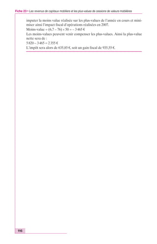 Fiche 23 • Les revenus de capitaux mobiliers et les plus-values de cessions de valeurs mobilières 
116 
imputer la moins value réalisée sur les plus-values de l’année en cours et mini-miser 
ainsi l’impact fiscal d’opérations réalisées en 2007. 
Moins-value = (6,7 – 76) ¥ 50 = – 3 465 € 
Les moins-values peuvent venir compenser les plus-values. Ainsi la plus-value 
nette sera de : 
5 820 – 3 465 = 2 355 € 
L’impôt sera alors de 635,85 €, soit un gain fiscal de 935,55 €. 
 