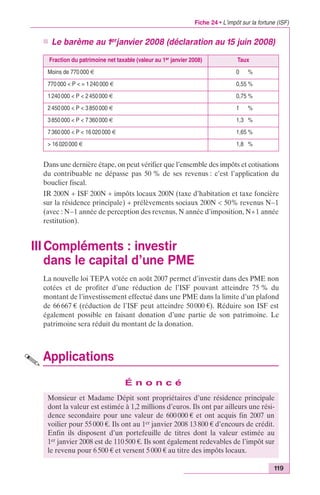 Fiche 24 • L’impôt sur la fortune (ISF) 
n Le barème au 1erjanvier 2008 (déclaration au 15 juin 2008) 
Fraction du patrimoine net taxable (valeur au 1er janvier 2008) Taux 
Moins de 770 000 € 0,00 % 
770 000 < P < = 1 240 000 € 0,55 % 
1 240 000 < P < 2 450 000 € 0,75 % 
2 450 000 < P < 3 850 000 € 1,00 % 
3 850 000 < P < 7 360 000 € 1,30 % 
7 360 000 < P < 16 020 000 € 1,65 % 
> 16 020 000 € 1,80 % 
Dans une dernière étape, on peut vérifier que l’ensemble des impôts et cotisations 
du contribuable ne dépasse pas 50 % de ses revenus : c’est l’application du 
bouclier fiscal. 
IR 200N + ISF 200N + impôts locaux 200N (taxe d’habitation et taxe foncière 
sur la résidence principale) + prélèvements sociaux 200N < 50% revenus N–1 
(avec : N–1 année de perception des revenus, N année d’imposition, N+1 année 
restitution). 
III Compléments : investir 
dans le capital d’une PME 
La nouvelle loi TEPA votée en août 2007 permet d’investir dans des PME non 
cotées et de profiter d’une réduction de l’ISF pouvant atteindre 75 % du 
montant de l’investissement effectué dans une PME dans la limite d’un plafond 
de 66 667 € (réduction de l’ISF peut atteindre 50 000 €). Réduire son ISF est 
également possible en faisant donation d’une partie de son patrimoine. Le 
patrimoine sera réduit du montant de la donation. 
119 
Applications 
É n o n c é 
Monsieur et Madame Dépit sont propriétaires d’une résidence principale 
dont la valeur est estimée à 1,2 millions d’euros. Ils ont par ailleurs une rési-dence 
secondaire pour une valeur de 600 000 € et ont acquis fin 2007 un 
voilier pour 55 000 €. Ils ont au 1er janvier 2008 13 800 € d’encours de crédit. 
Enfin ils disposent d’un portefeuille de titres dont la valeur estimée au 
1er janvier 2008 est de 110 500 €. Ils sont également redevables de l’impôt sur 
le revenu pour 6 500 € et versent 5 000 € au titre des impôts locaux. 
 