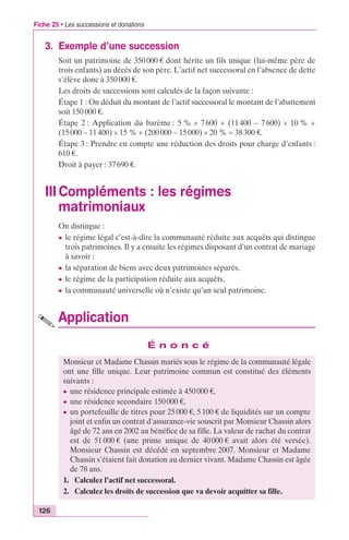 Fiche 25 • Les successions et donations 
3. Exemple d’une succession 
Soit un patrimoine de 350 000 € dont hérite un fils unique (lui-même père de 
trois enfants) au décès de son père. L’actif net successoral en l’absence de dette 
s’élève donc à 350 000 €. 
Les droits de successions sont calculés de la façon suivante : 
Étape 1 : On déduit du montant de l’actif successoral le montant de l’abattement 
soit 150 000 €. 
Étape 2 : Application du barème : 5 % ¥ 7 600 + (11 400 – 7 600) ¥ 10 % + 
(15 000 – 11 400) ¥ 15 % + (200 000 – 15 000) ¥ 20 % = 38 300 €. 
Étape 3 : Prendre en compte une réduction des droits pour charge d’enfants : 
610 €. 
Droit à payer : 37 690 €. 
III Compléments : les régimes 
matrimoniaux 
126 
On distingue : 
c le régime légal c’est-à-dire la communauté réduite aux acquêts qui distingue 
trois patrimoines. Il y a ensuite les régimes disposant d’un contrat de mariage 
à savoir : 
c la séparation de biens avec deux patrimoines séparés, 
c le régime de la participation réduite aux acquêts, 
c la communauté universelle où n’existe qu’un seul patrimoine. 
Application 
É n o n c é 
Monsieur et Madame Chassin mariés sous le régime de la communauté légale 
ont une fille unique. Leur patrimoine commun est constitué des éléments 
suivants : 
c une résidence principale estimée à 450 000 €, 
c une résidence secondaire 150 000 €, 
c un portefeuille de titres pour 25 000 €, 5 100 € de liquidités sur un compte 
joint et enfin un contrat d’assurance-vie souscrit par Monsieur Chassin alors 
âgé de 72 ans en 2002 au bénéfice de sa fille. La valeur de rachat du contrat 
est de 51 000 € (une prime unique de 40 000 € avait alors été versée). 
Monsieur Chassin est décédé en septembre 2007. Monsieur et Madame 
Chassin s’étaient fait donation au dernier vivant. Madame Chassin est âgée 
de 78 ans. 
1. Calculez l’actif net successoral. 
2. Calculez les droits de succession que va devoir acquitter sa fille. 
 