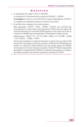 Fiche 25 • Les successions et donations 
127 
S o l u t i o n 
1. Le patrimoine du couple s’élève à : 630 100 €. 
Le montant de l’actif successoral est donc de 630 100/2 = 365 050. 
Le montant de la réserve est de 182 525 €, la quotité disponible de 182 525 €. 
Le conjoint est totalement exonéré de droits de succession. 
2. Leur fille devra s’acquitter des droits suivants : 
Base imposable : 182 525 + 9 500 – 150 000 = 42 025 €, avec 182 525 € qui 
correspondent à la part dans l’actif successoral, 9 500 la part des primes du 
contrat d’assurance-vie excédant 30 500 € (primes versée après les 70 ans de 
l’assuré) et 150 000 € qui correspondent à l’abattement en ligne directe. 
Droits à payer : 7 600 € ¥ 5 % + 10 % (11400 – 7 600) + 15 % (15000 – 11 400) 
+ 20 % (42 025 – 15 000) = 5 405 € 
Il faut aussi considérer le contrat d’assurance-vie qui n’entre pas dans l’actif 
successoral. Cependant au décès de son père, la fille devient bénéficiaire du 
contrat. Il s’agit d’un contrat alimenté par une prime unique de 40 000 € 
versée après les 70 ans de l’assuré et soumis à l’article 757 B du Code général 
des impôts. Un abattement de 30500 € est effectué sur les primes. Les sommes 
du contrat soumises aux droits de succession sont donc de 9 500 €. 
 