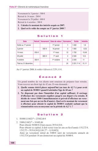 Fiche 27 • Éléments de mathématiques financières 
138 
Versement le 3 janvier : 500 € 
Retrait le 14 mars : 200 € 
Versement le 29 juillet : 800 € 
Retrait le 4 octobre : 300 € 
1. Calculez le montant des intérêts acquis en 2007. 
2. Quel est le solde du compte au 1er janvier 2008 ? 
S o l u t i o n 1 
Date Retrait Versement Date de valeur Quinzaine Solde Intérêts 
Solde au 1er janvier 1er janvier 1 1 400 1,6 
3 janvier 500 € 16 janvier 3 1 900 6,53 
14 mars 200 € 1er mars 10 1 700 19,48 
29 juillet 800 € 1er août 4 2 500 12,5 
4 octobre 300 € 1er octobre 6 2 200 11 
Total au 31 décembre 24 2 251,11 € 51,11 
Au 1er janvier 2008, le solde s’élèvera à 2 251,11 €. 
É n o n c é 2 
Un grand nombre de vos clients sont soucieux de préparer leur retraite. 
Vous recevez un client âgé de 42 ans. Il vous demande : 
1. Quelle somme doit-il placer aujourd’hui (au taux de 4,2 %) pour avoir 
un capital de 50 000 € quand il atteindra l’âge de 60 ans ? 
2. Ne disposant pas dans l’immédiat d’un capital suffisant ; il envisage 
d’effectuer des versements réguliers jusqu’à son départ à la retraite. Il 
décide de verser 5 000 € immédiatement et prévoit d’effectuer un verse-ment 
une fois par an (en fin d’année). Quel est le montant du versement 
à effectuer pour obtenir le capital de 50 000 € souhaité sachant que la 
rémunération sera en moyenne sur la période de 4,2 % ? 
S o l u t i o n 2 
1. 50 000/(1 042)18 = 23 842,46 € 
2. 5 000 (1 042)18 = 10 485,46 
Pour obtenir 50 000 € il faut encore 39 514,54 €. 
Pour obtenir ce capital, il doit verser tous les ans en fin d’année 1 512,72 €. 
1 512,72 = 39 514,54/[(1,04.218 – 1)/0,042)]. 
Ainsi un versement initial de 5 000 € suivi de versements annuels de 
1 512,72 € pendant 18 ans donneront un capital de 50 000 €. 
 