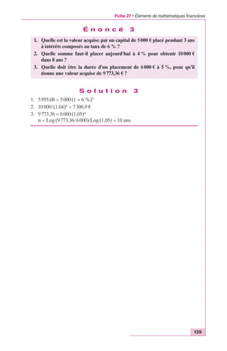 Fiche 27 • Éléments de mathématiques financières 
1. Quelle est la valeur acquise par un capital de 5 000 € placé pendant 3 ans 
2. Quelle somme faut-il placer aujourd’hui à 4 % pour obtenir 10 000 € 
3. Quelle doit être la durée d’un placement de 6 000 € à 5 %, pour qu’il 
139 
É n o n c é 3 
à intérêts composés au taux de 6 % ? 
donne une valeur acquise de 9 773,36 € ? 
S o l u t i o n 3 
dans 8 ans ? 
1. 5 955,08 = 5 000 (1 + 6 %)3 
2. 10 000/(1,04)8 = 7 306,9 € 
3. 9 773,36 = 6 000 (1,05)n 
n = Log (9 773,36/6 000)/Log (1,05) = 10 ans. 
 