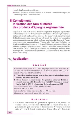 Fiche 28 • L’épargne bancaire 
c durée du placement : court terme ; 
c clôture : volonté du titulaire ou décès de ce dernier. Le solde des comptes est 
alors intégré dans l’actif successoral. 
III Complément : 
la fixation des taux d’intérêt 
des produits d’épargne réglementée 
142 
Depuis le 1er août 2004, les taux d’intérêt des produits d’épargne réglementée 
sont déterminés non plus de façon discrétionnaire mais selon une règle objective. 
Le taux est calculé en faisant une moyenne des taux d’intérêt à court terme et 
de l’inflation, moyenne augmentée de 0,25 point. On obtient une indexation 
automatique des taux, ce qui n’était pas le cas jusqu’alors. La Banque de France 
garantit donc une rémunération de l’épargne plus élevée que l’inflation. La 
dernière modification des taux au 1er février 2008 a cependant donné lieu à un 
arbitrage de la part du gouvernement. En effet, la formule aurait propulsé le 
taux du livret à 4 %. L’arbitrage en faveur d’une hausse plus modérée a été 
motivé par des « circonstances exceptionnelles » (forte inflation en 2007, contexte 
de crise financière). 
Application 
É n o n c é 
Monsieur Bardoin, client de la Caisse d’Épargne est titulaire d’un livret A. 
Ce livret est actuellement rémunéré à 3 % depuis le 1er août 2007 (2,75 % 
entre le 1er janvier et le 1er août 2007). 
1. Votre client vous interroge sur la façon dont sont calculés les intérêts des 
sommes placées sur son livret. 
2. Il vous demande en tenant compte des opérations qui suivent de lui indi-quer 
: le nouveau solde de son livret au 31/12/2007 (le solde au premier 
janvier était de 2 300 €) et le montant des intérêts acquis en 2007. 
Les opérations effectuées en 2007 sont les suivantes : 
Retrait de 500 € le 18 mars 
Versement d’une prime exceptionnelle de 1 000 € le 4 mai 
Virement vers le compte à vue de 400 € le 2 août 
S o l u t i o n 
1. Les intérêts sont calculés par quinzaine et capitalisés en fin d’année. En 
d’autres termes, tout versement effectué entre le 1er et le 15 du mois ne 
portera intérêt qu’à compter du 16 du même mois. À l’inverse un retrait 
entre le 01 et le 15 du mois sera inscrit en date de valeur le 01 du mois ce 
 