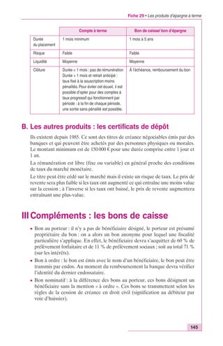 Fiche 29 • Les produits d’épargne à terme 
145 
Compte à terme Bon de caisse/ bon d’épargne 
Durée 
du placement 
1 mois minimum 1 mois à 5 ans 
Risque Faible Faible 
Liquidité Moyenne Moyenne 
Clôture Durée < 1 mois : pas de rémunération 
Durée > 1 mois et retrait anticipé : 
taux fixé à la souscription moins 
pénalités. Pour éviter cet écueil, il est 
possible d’opter pour des comptes à 
taux progressif qui fonctionnent par 
période : à la fin de chaque période, 
une sortie sans pénalité est possible. 
À l’échéance, remboursement du bon 
B. Les autres produits : les certificats de dépôt 
Ils existent depuis 1985. Ce sont des titres de créance négociables émis par des 
banques et qui peuvent être achetés par des personnes physiques ou morales. 
Le montant minimum est de 150 000 € pour une durée comprise entre 1 jour et 
1 an. 
La rémunération est libre (fixe ou variable) en général proche des conditions 
de taux du marché monétaire. 
Le titre peut être cédé sur le marché mais il existe un risque de taux. Le prix de 
revente sera plus faible si les taux ont augmenté ce qui entraîne une moins value 
sur la cession ; à l’inverse si les taux ont baissé, le prix de revente augmentera 
entraînant une plus-value. 
III Compléments : les bons de caisse 
c Bon au porteur : il n’y a pas de bénéficiaire désigné, le porteur est présumé 
propriétaire du bon : on a alors un bon anonyme pour lequel une fiscalité 
particulière s’applique. En effet, le bénéficiaire devra s’acquitter de 60 % de 
prélèvement forfaitaire et de 11 % de prélèvement sociaux ; soit au total 71 % 
(sur les intérêts). 
c Bon à ordre : le bon est émis avec le nom d’un bénéficiaire, le bon peut être 
transmis par endos. Au moment du remboursement la banque devra vérifier 
l’identité du dernier endossataire. 
c Bon nominatif : à la différence des bons au porteur, ces bons désignent un 
bénéficiaire sans la mention « à ordre ». Ces bons se transmettent selon les 
règles de la cession de créance en droit civil (signification au débiteur par 
voie d’huissier). 
 