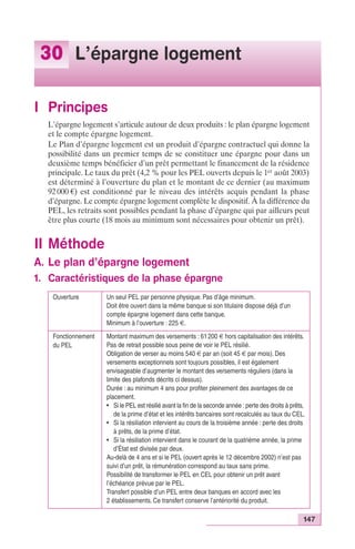 147 
30 L’épargne logement 
I Principes 
L’épargne logement s’articule autour de deux produits : le plan épargne logement 
et le compte épargne logement. 
Le Plan d’épargne logement est un produit d’épargne contractuel qui donne la 
possibilité dans un premier temps de se constituer une épargne pour dans un 
deuxième temps bénéficier d’un prêt permettant le financement de la résidence 
principale. Le taux du prêt (4,2 % pour les PEL ouverts depuis le 1er août 2003) 
est déterminé à l’ouverture du plan et le montant de ce dernier (au maximum 
92 000 €) est conditionné par le niveau des intérêts acquis pendant la phase 
d’épargne. Le compte épargne logement complète le dispositif. À la différence du 
PEL, les retraits sont possibles pendant la phase d’épargne qui par ailleurs peut 
être plus courte (18 mois au minimum sont nécessaires pour obtenir un prêt). 
II Méthode 
A. Le plan d’épargne logement 
1. Caractéristiques de la phase épargne 
Ouverture Un seul PEL par personne physique. Pas d’âge minimum. 
Doit être ouvert dans la même banque si son titulaire dispose déjà d’un 
compte épargne logement dans cette banque. 
Minimum à l’ouverture : 225 €. 
Fonctionnement 
du PEL 
Montant maximum des versements : 61 200 € hors capitalisation des intérêts. 
Pas de retrait possible sous peine de voir le PEL résilié. 
Obligation de verser au moins 540 € par an (soit 45 € par mois). Des 
versements exceptionnels sont toujours possibles, il est également 
envisageable d’augmenter le montant des versements réguliers (dans la 
limite des plafonds décrits ci dessus). 
Durée : au minimum 4 ans pour profiter pleinement des avantages de ce 
placement. 
• Si le PEL est résilié avant la fin de la seconde année : perte des droits à prêts, 
de la prime d’état et les intérêts bancaires sont recalculés au taux du CEL. 
• Si la résiliation intervient au cours de la troisième année : perte des droits 
à prêts, de la prime d’état. 
• Si la résiliation intervient dans le courant de la quatrième année, la prime 
d’État est divisée par deux. 
Au-delà de 4 ans et si le PEL (ouvert après le 12 décembre 2002) n’est pas 
suivi d’un prêt, la rémunération correspond au taux sans prime. 
Possibilité de transformer le PEL en CEL pour obtenir un prêt avant 
l’échéance prévue par le PEL. 
Transfert possible d’un PEL entre deux banques en accord avec les 
2 établissements. Ce transfert conserve l’antériorité du produit. 
 