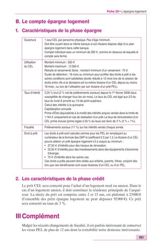 Fiche 30 • L’épargne logement 
151 
B. Le compte épargne logement 
1. Caractéristiques de la phase épargne 
Ouverture 1 seul CEL par personne physique. Pas d’âge minimum. 
Doit être ouvert dans la même banque si son titulaire dispose déjà d’un plan 
épargne logement dans cette banque. 
Compte individuel avec un minimum de 300 €, somme en dessous de laquelle le 
compte sera fermé. 
Utilisation 
du CEL 
Montant minimum : 300 € 
Montant maximum : 15 300 € 
Retraits et versements libres : montant minimum d’un versement : 75 € 
Durée de détention : 18 mois au minimum pour profiter des droits à prêt si les 
autres conditions sont satisfaites (durée réduite à 12 mois lors de la cession de 
droits entre vifs si le donataire est lui-même titulaire d’un CEL depuis au moins 
18 mois ; ou lors de l’utilisation par son titulaire d’un prêt PEL) 
Taux d’intérêt 2,25 % brut (2 % net de prélèvements sociaux) depuis le 1er février 2008 (taux 
susceptible de changer tous les six mois). Le taux du CEL est égal aux 2/3 du 
taux du livret A arrondi au 1/4 de point supérieur. 
Calcul des intérêts à la quinzaine 
Capitalisation annuelle 
Prime d’État (équivalente à la moitié des intérêts acquis) versée dans la limite de 
1 144 € uniquement en cas de réalisation d’un prêt. Le taux de rémunération d’un 
CEL prime incluse (prime égale à 50 % du taux) est donc de 3 % (2 % + 1%). 
Fiscalité Prélèvements sociaux (11 %) sur les intérêts versés chaque année. 
Droit à prêt Les droits à prêt sont calculés comme pour les PEL en remplaçant au 
numérateur de la formule des DAP le coefficient 2,5 par 1,5. Le titulaire d’un CEL 
pourra obtenir un prêt épargne logement s’il a acquis au minimum : 
• 37,50 € d’intérêts pour des travaux de rénovation, 
• 22,50 € d’intérêts pour des investissements dans des équipements d’économie 
d’énergie, 
• 75 € d’intérêts dans les autres cas. 
Ces droits à prêts peuvent être cédés aux enfants, parents, frères, conjoint dès 
lors que ces bénéficiaires sont aussi titulaires d’un CEL ou d’un PEL. 
2. Les caractéristiques de la phase crédit 
Le prêt CEL sera consenti pour l’achat d’un logement neuf ou ancien. Dans le 
cas d’un logement ancien, il doit constituer la résidence principale de l’acqué-reur. 
La durée du prêt est comprise entre 2 et 15 ans, est plafonné à 23 000 € 
(l’ensemble des prêts épargne logement ne peut dépasser 92 000 €). Ce prêt 
sera consenti au taux de 3 %. 
IIIComplément 
Malgré les récents changements de fiscalité, il est parfois intéressant de conserver 
les vieux PEL de plus de 12 ans dont la rentabilité nette demeure intéressante. 
 