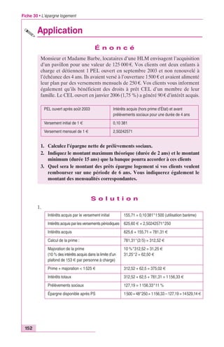 Fiche 30 • L’épargne logement 
152 
Application 
É n o n c é 
Monsieur et Madame Barbe, locataires d’une HLM envisagent l’acquisition 
d’un pavillon pour une valeur de 125 000 €. Vos clients ont deux enfants à 
charge et détiennent 1 PEL ouvert en septembre 2003 et non renouvelé à 
l’échéance des 4 ans. Ils avaient versé à l’ouverture 1500 € et avaient alimenté 
leur plan par des versements mensuels de 250 €. Vos clients vous informent 
également qu’ils bénéficient des droits à prêt CEL d’un membre de leur 
famille. Le CEL ouvert en janvier 2006 (1,75 %) a généré 90 € d’intérêt acquis. 
PEL ouvert après août 2003 Intérêts acquis (hors prime d’État) et avant 
prélèvements sociaux pour une durée de 4 ans 
Versement initial de 1 € 0,10 381 
Versement mensuel de 1 € 2,50242571 
1. Calculez l’épargne nette de prélèvements sociaux. 
2. Indiquez le montant maximum théorique (durée de 2 ans) et le montant 
S o l u t i o n 
1. 
minimum (durée 15 ans) que la banque pourra accorder à ces clients 
3. Quel sera le montant des prêts épargne logement si vos clients veulent 
rembourser sur une période de 6 ans. Vous indiquerez également le 
montant des mensualités correspondantes. 
Intérêts acquis par le versement initial 155,71 = 0,10 381*1 500 (utilisation barème) 
Intérêts acquis par les versements périodiques 625,60 € = 2,50242571*250 
Intérêts acquis 625,6 + 155,71 = 781,31 € 
Calcul de la prime : 781,31*(2/5) = 312,52 € 
Majoration de la prime 
10 %*312,52 = 31,25 € 
(10 % des intérêts acquis dans la limite d’un 
31,25*2 = 62,50 € 
plafond de 153 € par personne à charge) 
Prime + majoration < 1 525 € 312,52 + 62,5 = 375,02 € 
Intérêts totaux 312,52 + 62,5 + 781,31 = 1 156,33 € 
Prélèvements sociaux 127,19 = 1 156,33*11 % 
Épargne disponible après PS 1500 + 48*250 + 1156,33 – 127,19 = 14529,14 € 
 