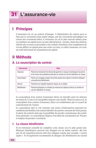 31 L’assurance-vie 
I Principes 
L’assurance-vie est un contrat d’épargne. L’alimentation du contrat peut se 
faire par le versement d’une prime unique, par des versements périodiques ou 
encore des versements libres. L’assurance-vie est le plus souvent utilisée pour 
se constituer un capital (avec ou sans objectif précis : retraite, étude des enfants), 
obtenir des revenus en procédant à des rachats, bénéficier d’un complément de 
revenu différé en optant pour une sortie en rente, et enfin l’assurance-vie reste 
un outil intéressant de transmission du capital. 
II Méthode 
A. La souscription du contrat 
154 
Intervenant Rôle 
Assureur Personne morale dont le rôle est de garantir un risque en échange d’une prime 
et de verser les prestations prévues au contrat en cas de réalisation du risque 
Souscripteur Partie qui s’engage à payer les primes après avoir signé le contrat et désigner 
une personne bénéficiaire. 
Assuré Personne sur laquelle repose le risque vie ou décès 
Bénéficiaire Personne physique ou morale qui recevra les capitaux prévus au contrat en 
cas de réalisation du risque. 
La souscription d’un contrat d’assurance décès est interdite pour les mineurs 
de moins de 12 ans et les incapables majeurs sous tutelle. Dans les autres cas, la 
souscription d’un contrat d’assurance décès est conditionnée par le recueil du 
consentement de l’assuré. 
Le souscripteur doit se voir remettre une notice d’information reprenant les 
conditions particulières du contrat (identité des parties, montant des frais perçus, 
la durée du contrat) ainsi que la possibilité de prendre connaissance des condi-tions 
générales. Le souscripteur dispose d’un délai de renonciation de 30 jours 
à compter du premier versement. 
1. La clause bénéficiaire 
Il est fortement conseillé de compléter cette clause avec le plus grand soin. 
Plusieurs bénéficiaires peuvent être désignés sur un même contrat : dès lors 
une clé de répartition précise doit être indiquée comme par exemple « à parts 
égales ». Il est également recommandé de désigner des bénéficiaires de second 
 