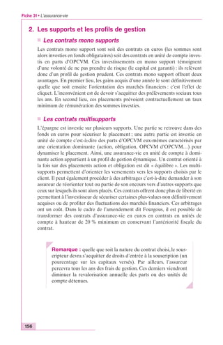 Fiche 31 • L’assurance-vie 
2. Les supports et les profils de gestion 
156 
n Les contrats mono supports 
Les contrats mono support sont soit des contrats en euros (les sommes sont 
alors investies en fonds obligataires) soit des contrats en unité de compte inves-tis 
en parts d’OPCVM. Ces investissements en mono support témoignent 
d’une volonté de ne pas prendre de risque (le capital est garanti) : ils relèvent 
donc d’un profil de gestion prudent. Ces contrats mono support offrent deux 
avantages. En premier lieu, les gains acquis d’une année le sont définitivement 
quelle que soit ensuite l’orientation des marchés financiers : c’est l’effet de 
cliquet. L’inconvénient est de devoir s’acquitter des prélèvements sociaux tous 
les ans. En second lieu, ces placements prévoient contractuellement un taux 
minimum de rémunération des sommes investies. 
n Les contrats multisupports 
L’épargne est investie sur plusieurs supports. Une partie se retrouve dans des 
fonds en euros pour sécuriser le placement ; une autre partie est investie en 
unité de compte c’est-à-dire des parts d’OPCVM eux-mêmes caractérisés par 
une orientation dominante (action, obligation, OPCVM d’OPCVM…) pour 
dynamiser le placement. Ainsi, une assurance-vie en unité de compte à domi-nante 
action appartient à un profil de gestion dynamique. Un contrat orienté à 
la fois sur des placements action et obligation est dit « équilibre ». Les multi-supports 
permettent d’orienter les versements vers les supports choisis par le 
client. Il peut également procéder à des arbitrages c’est-à-dire demander à son 
assureur de réorienter tout ou partie de son encours vers d’autres supports que 
ceux sur lesquels ils sont alors placés. Ces contrats offrent donc plus de liberté en 
permettant à l’investisseur de sécuriser certaines plus-values non définitivement 
acquises ou de profiter des fluctuations des marchés financiers. Ces arbitrages 
ont un coût. Dans le cadre de l’amendement dit Fourgous, il est possible de 
transformer des contrats d’assurance-vie en euros en contrats en unités de 
compte à hauteur de 20 % minimum en conservant l’antériorité fiscale du 
contrat. 
Remarque : quelle que soit la nature du contrat choisi, le sous-cripteur 
devra s’acquitter de droits d’entrée à la souscription (un 
pourcentage sur les capitaux versés). Par ailleurs, l’assureur 
percevra tous les ans des frais de gestion. Ces derniers viendront 
diminuer la revalorisation annuelle des parts ou des unités de 
compte détenues. 
 