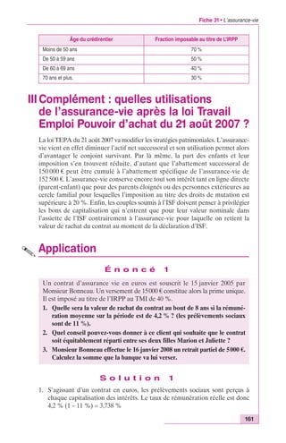 Fiche 31 • L’assurance-vie 
Âge du crédirentier Fraction imposable au titre de L’IRPP 
Moins de 50 ans 70 % 
De 50 à 59 ans 50 % 
De 60 à 69 ans 40 % 
70 ans et plus. 30 % 
III Complément : quelles utilisations 
de l’assurance-vie après la loi Travail 
Emploi Pouvoir d’achat du 21 août 2007 ? 
La loi TEPA du 21 août 2007 va modifier les stratégies patrimoniales. L’assurance-vie 
vient en effet diminuer l’actif net successoral et son utilisation permet alors 
d’avantager le conjoint survivant. Par là même, la part des enfants et leur 
imposition s’en trouvent réduite, d’autant que l’abattement successoral de 
150 000 € peut être cumulé à l’abattement spécifique de l’assurance-vie de 
152 500 €. L’assurance-vie conserve encore tout son intérêt tant en ligne directe 
(parent-enfant) que pour des parents éloignés ou des personnes extérieures au 
cercle familial pour lesquelles l’imposition au titre des droits de mutation est 
supérieure à 20 %. Enfin, les couples soumis à l’ISF doivent penser à privilégier 
les bons de capitalisation qui n’entrent que pour leur valeur nominale dans 
l’assiette de l’ISF contrairement à l’assurance-vie pour laquelle on retient la 
valeur de rachat du contrat au moment de la déclaration d’ISF. 
Application 
Un contrat d’assurance vie en euros est souscrit le 15 janvier 2005 par 
Monsieur Bonneau. Un versement de 15000 € constitue alors la prime unique. 
Il est imposé au titre de l’IRPP au TMI de 40 %. 
1. Quelle sera la valeur de rachat du contrat au bout de 8 ans si la rémuné-ration 
moyenne sur la période est de 4,2 % ? (les prélèvements sociaux 
2. Quel conseil pouvez-vous donner à ce client qui souhaite que le contrat 
3. Monsieur Bonneau effectue le 16 janvier 2008 un retrait partiel de 5000 €. 
161 
É n o n c é 1 
soit équitablement réparti entre ses deux filles Marion et Juliette ? 
Calculez la somme que la banque va lui verser. 
S o l u t i o n 1 
sont de 11 %). 
1. S’agissant d’un contrat en euros, les prélèvements sociaux sont perçus à 
chaque capitalisation des intérêts. Le taux de rémunération réelle est donc 
4,2 % (1 – 11 %) = 3,738 % 
 