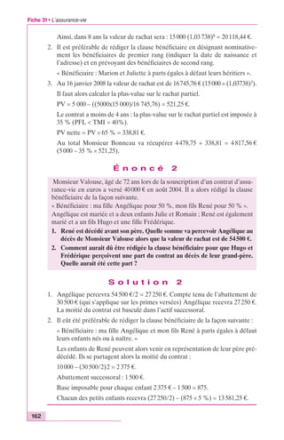 Fiche 31 • L’assurance-vie 
162 
Ainsi, dans 8 ans la valeur de rachat sera : 15 000 (1,03 738)8 = 20 118,44 €. 
2. Il est préférable de rédiger la clause bénéficiaire en désignant nominative-ment 
les bénéficiaires de premier rang (indiquer la date de naissance et 
l’adresse) et en prévoyant des bénéficiaires de second rang. 
« Bénéficiaire : Marion et Juliette à parts égales à défaut leurs héritiers ». 
3. Au 16 janvier 2008 la valeur de rachat est de 16 745,76 € (15 000 ¥ (1,03738)3). 
Il faut alors calculer la plus-value sur le rachat partiel. 
PV = 5 000 – ((5000x15 000)/16 745,76) = 521,25 €. 
Le contrat a moins de 4 ans : la plus-value sur le rachat partiel est imposée à 
35 % (PFL < TMI = 40%). 
PV nette = PV ¥ 65 % = 338,81 €. 
Au total Monsieur Bonneau va récupérer 4 478,75 + 338,81 = 4 817,56 € 
(5 000 – 35 % ¥ 521,25). 
É n o n c é 2 
Monsieur Valouse, âgé de 72 ans lors de la souscription d’un contrat d’assu-rance- 
vie en euros a versé 40 000 € en août 2004. Il a alors rédigé la clause 
bénéficiaire de la façon suivante. 
« Bénéficiaire : ma fille Angélique pour 50 %, mon fils René pour 50 % ». 
Angélique est mariée et a deux enfants Julie et Romain ; René est également 
marié et a un fils Hugo et une fille Frédérique. 
1. René est décédé avant son père. Quelle somme va percevoir Angélique au 
décès de Monsieur Valouse alors que la valeur de rachat est de 54 500 €. 
2. Comment aurait dû être rédigée la clause bénéficiaire pour que Hugo et 
Frédérique perçoivent une part du contrat au décès de leur grand-père. 
Quelle aurait été cette part ? 
S o l u t i o n 2 
1. Angélique percevra 54 500 €/2 = 27 250 €. Compte tenu de l’abattement de 
30 500 € (qui s’applique sur les primes versées) Angélique recevra 27 250 €. 
La moitié du contrat est basculé dans l’actif successoral. 
2. Il eût été préférable de rédiger la clause bénéficiaire de la façon suivante : 
« Bénéficiaire : ma fille Angélique et mon fils René à parts égales à défaut 
leurs enfants nés ou à naître. » 
Les enfants de René peuvent alors venir en représentation de leur père pré-décédé. 
Ils se partagent alors la moitié du contrat : 
10 000 – (30 500/2)2 = 2 375 €. 
Abattement successoral : 1 500 €. 
Base imposable pour chaque enfant 2 375 € – 1 500 = 875. 
Chacun des petits enfants recevra (27 250/2) – (875 ¥ 5 %) = 13 581,25 €. 
 