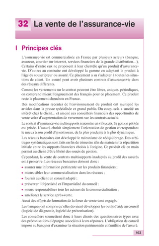 163 
32 La vente de l’assurance-vie 
I Principes clés 
L’assurance-vie est commercialisée en France par plusieurs acteurs (banque, 
assureur, courtier sur internet, services financiers de la grande distribution…). 
Certains d’entre eux ne proposent à leur clientèle qu’un produit d’assurance-vie. 
D’autres au contraire ont développé la gamme en adaptant le produit à 
l’âge du souscripteur ou assuré. Ce placement a su s’adapter à toutes les situa-tions 
de client. Un assuré peut avoir plusieurs contrats d’assurance-vie dans 
des réseaux différents. 
Comme les versements sur le contrat peuvent être libres, uniques, périodiques, 
on comprend mieux l’engouement des français pour ce placement. Ce produit 
reste le placement chouchou en France. 
Des modifications récentes de l’environnement du produit ont multiplié les 
articles dans la presse spécialisée et grand public. Du coup, cela a suscité un 
intérêt chez le client… et amené aux conseillers financiers des opportunités de 
vente voire d’augmentation de versement sur les contrats actuels. 
Le contrat d’assurance-vie multisupports rencontre un vif succès. Sa gestion pilotée 
est prisée. L’assuré choisit simplement l’orientation de gestion correspondant 
le mieux à son profil d’investisseur, de la plus prudente à la plus dynamique. 
Les réseaux bancaires ont développé le mécanisme de rééquilibrage. Des arbi-trages 
systématiques sont faits en fin de trimestre afin de maintenir la répartition 
initiale entre les supports financiers choisis à l’origine. Ce produit clé en main 
permet au client d’être libéré des soucis de gestion. 
Cependant, la vente de contrats multisupports inadaptés au profil des assurés 
est à proscrire. Les réseaux bancaires doivent donc : 
c assurer une information pertinente sur les produits financiers ; 
c mieux cibler leur commercialisation dans les réseaux ; 
c fournir au client un conseil adapté ; 
c préserver l’objectivité et l’impartialité du conseil ; 
c mieux responsabiliser tous les acteurs de la commercialisation ; 
c améliorer le service après-vente. 
Aussi des efforts de formation de la force de vente sont engagés. 
Les banques ont compris qu’elles devaient développer les outils d’aide au conseil 
(logiciel de diagnostic, logiciel de préconisation). 
Les conseillers soumettent donc à leurs clients des questionnaires types avec 
des préconisations d’épargne associées à leurs réponses. L’obligation de conseil 
impose au banquier d’examiner la situation patrimoniale et familiale de l’assuré. 
 
