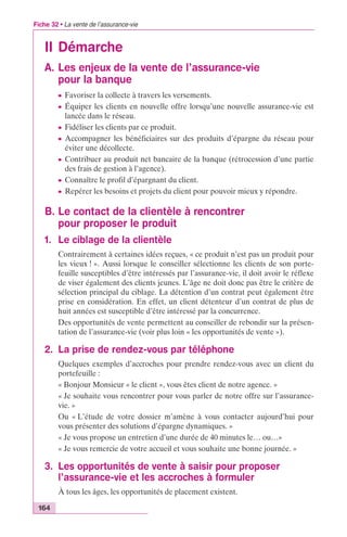 Fiche 32 • La vente de l’assurance-vie 
II Démarche 
A. Les enjeux de la vente de l’assurance-vie 
164 
pour la banque 
c Favoriser la collecte à travers les versements. 
c Équiper les clients en nouvelle offre lorsqu’une nouvelle assurance-vie est 
lancée dans le réseau. 
c Fidéliser les clients par ce produit. 
c Accompagner les bénéficiaires sur des produits d’épargne du réseau pour 
éviter une décollecte. 
c Contribuer au produit net bancaire de la banque (rétrocession d’une partie 
des frais de gestion à l’agence). 
c Connaître le profil d’épargnant du client. 
c Repérer les besoins et projets du client pour pouvoir mieux y répondre. 
B. Le contact de la clientèle à rencontrer 
pour proposer le produit 
1. Le ciblage de la clientèle 
Contrairement à certaines idées reçues, « ce produit n’est pas un produit pour 
les vieux ! ». Aussi lorsque le conseiller sélectionne les clients de son porte-feuille 
susceptibles d’être intéressés par l’assurance-vie, il doit avoir le réflexe 
de viser également des clients jeunes. L’âge ne doit donc pas être le critère de 
sélection principal du ciblage. La détention d’un contrat peut également être 
prise en considération. En effet, un client détenteur d’un contrat de plus de 
huit années est susceptible d’être intéressé par la concurrence. 
Des opportunités de vente permettent au conseiller de rebondir sur la présen-tation 
de l’assurance-vie (voir plus loin « les opportunités de vente »). 
2. La prise de rendez-vous par téléphone 
Quelques exemples d’accroches pour prendre rendez-vous avec un client du 
portefeuille : 
« Bonjour Monsieur « le client », vous êtes client de notre agence. » 
« Je souhaite vous rencontrer pour vous parler de notre offre sur l’assurance-vie. 
» 
Ou « L’étude de votre dossier m’amène à vous contacter aujourd’hui pour 
vous présenter des solutions d’épargne dynamiques. » 
« Je vous propose un entretien d’une durée de 40 minutes le… ou…» 
« Je vous remercie de votre accueil et vous souhaite une bonne journée. » 
3. Les opportunités de vente à saisir pour proposer 
l’assurance-vie et les accroches à formuler 
À tous les âges, les opportunités de placement existent. 
 