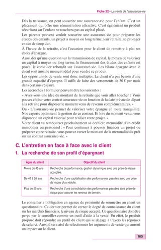 Fiche 32 • La vente de l’assurance-vie 
Dès la naissance, on peut souscrire une assurance-vie pour l’enfant. C’est un 
placement qui offre une rémunération attractive. C’est également un produit 
sécurisant car l’enfant ne touchera pas au capital placé. 
Les parents peuvent vouloir souscrire une assurance-vie pour préparer les 
études des enfants, un projet à moyen ou long terme, leur retraite, se protéger 
en cas de coup dur. 
À l’heure de la retraite, c’est l’occasion pour le client de remettre à plat ses 
choix d’épargne. 
Aussi dès qu’une question sur la transmission de capital, le moyen de valoriser 
un capital à moyen ou long terme, le financement des études des enfants est 
posée, le conseiller rebondit sur l’assurance-vie. Les bilans épargne avec le 
client sont aussi le moment idéal pour vendre ce produit. 
Les opportunités de vente sont donc multiples. Le client n’a pas besoin d’une 
grande capacité d’épargne. Il suffit de faire des versements de 30 € par mois 
dans certains réseaux. 
Les accroches à formuler peuvent être les suivantes : 
« Avez-vous une idée du montant de la retraite que vous allez toucher ? Vous 
pouvez choisir votre contrat assurance-vie en fonction de la date prévue de départ 
à la retraite pour disposer le moment venu de revenus complémentaires. » 
Ou « L’assurance-vie permet de valoriser votre épargne en toute tranquillité. 
Nos experts optimisent la gestion de ce contrat. Et lors du moment venu, vous 
disposez d’un capital valorisé pour réaliser votre projet. » 
Votre client va rembourser prochainement sa dernière mensualité d’un crédit 
immobilier ou personnel : « Pour continuer à pouvoir financer un projet ou 
préparer votre retraite, vous pouvez verser le montant de la mensualité du prêt 
sur un contrat assurance-vie. » 
165 
C. L’entretien en face à face avec le client 
1. La recherche de son profil d’épargnant 
Âges du client Objectif du client 
Moins de 45 ans Recherche de performance, gestion dynamique avec une prise de risque 
acceptée. 
De 46 à 55 ans Recherche d’une capitalisation des performances passées avec une prise 
de risque plus réduite. 
Plus de 55 ans Recherche d’une consolidation des performances passées sans prise de 
risque pour assurer les revenus de demain. 
Le conseiller a l’obligation en agence de proximité de soumettre au client un 
questionnaire. Ce dernier permet de cerner le degré de connaissance du client 
sur les marchés financiers, le niveau de risque accepté. Ce questionnaire doit être 
perçu par le conseiller comme un outil d’aide à la vente. En effet, le produit 
proposé doit répondre au profil du client qui se dégage à travers les réponses 
de celui-ci. Aussi il sera aisé de sélectionner les arguments de vente qui auront 
un impact sur le client. 
 