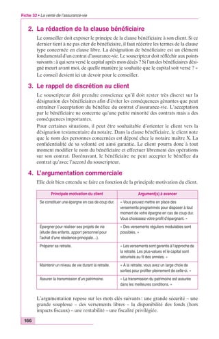 Fiche 32 • La vente de l’assurance-vie 
2. La rédaction de la clause bénéficiaire 
166 
Le conseiller doit exposer le principe de la clause bénéficiaire à son client. Si ce 
dernier tient à ne pas citer de bénéficiaire, il faut réécrire les termes de la clause 
type concernée en clause libre. La désignation de bénéficiaire est un élément 
fondamental d’un contrat d’assurance-vie. Le souscripteur doit réfléchir aux points 
suivants : à qui sera versé le capital après mon décès ? Si l’un des bénéficiaires dési-gné 
meurt avant moi, de quelle manière je souhaite que le capital soit versé ? » 
Le conseil devient ici un devoir pour le conseiller. 
3. Le rappel de discrétion au client 
Le souscripteur doit prendre conscience qu’il doit rester très discret sur la 
désignation des bénéficiaires afin d’éviter les conséquences gênantes que peut 
entraîner l’acceptation du bénéfice du contrat d’assurance-vie. L’acceptation 
par le bénéficiaire ne concerne qu’une petite minorité des contrats mais a des 
conséquences importantes. 
Pour certaines situations, il peut être souhaitable d’orienter le client vers la 
désignation testamentaire du notaire. Dans la clause bénéficiaire, le client note 
que le nom des personnes concernées est déposé chez le notaire maître X. La 
confidentialité de sa volonté est ainsi garantie. Le client pourra donc à tout 
moment modifier le nom du bénéficiaire et effectuer librement des opérations 
sur son contrat. Dorénavant, le bénéficiaire ne peut accepter le bénéfice du 
contrat qu’avec l’accord du souscripteur. 
4. L’argumentation commerciale 
Elle doit bien entendu se faire en fonction de la principale motivation du client. 
Principale motivation du client Argument(s) à avancer 
Se constituer une épargne en cas de coup dur. « Vous pouvez mettre en place des 
versements programmés pour disposer à tout 
moment de votre épargne en cas de coup dur. 
Vous choisissez votre profil d’épargnant. » 
Épargner pour réaliser ses projets de vie 
(étude des enfants, apport personnel pour 
l’achat d’une résidence principale…). 
« Des versements réguliers modulables sont 
possibles. » 
Préparer sa retraite. « Les versements sont garantis à l‘approche de 
la retraite. Les plus-values et le capital sont 
sécurisés au fil des années. » 
Maintenir un niveau de vie durant la retraite. « À la retraite, vous avez un large choix de 
sorties pour profiter pleinement de celle-ci. » 
Assurer la transmission d’un patrimoine. « La transmission du patrimoine est assurée 
dans les meilleures conditions. » 
L’argumentation repose sur les mots clés suivants : une grande sécurité – une 
grande souplesse – des versements libres – la disponibilité des fonds (hors 
impacts fiscaux) – une rentabilité – une fiscalité privilégiée. 
 