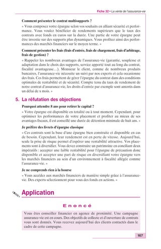 Fiche 32 • La vente de l’assurance-vie 
Comment présenter le contrat multisupports ? 
« Vous composez votre épargne selon vos souhaits en alliant sécurité et perfor-mance. 
Vous voulez bénéficier de rendements supérieurs que le taux des 
contrats avec fonds en euros sur la durée. Une partie de votre épargne peut 
être investie sur des supports plus dynamiques. Vous profitez ainsi des perfor-mances 
167 
des marchés financiers sur le moyen terme. » 
Comment présenter les frais (frais d’entrée, frais de chargement, frais d’arbitrage, 
frais de gestion) ? 
« Rappeler les nombreux avantages de l’assurance-vie (garantie, souplesse et 
adaptation dans le choix des supports, service apporté tout au long du contrat, 
fiscalité avantageuse…). Monsieur le client, comme de nombreux produits 
bancaires, l’assurance-vie nécessite un suivi par nos experts et cela occasionne 
des frais. Ces frais permettent de gérer l’épargne du contrat dans des conditions 
optimales de rentabilité et de sécurité. Compte tenu du taux de rendement de 
notre contrat d’assurance-vie, les droits d’entrée par exemple sont amortis dans 
un délai de x mois. » 
5. La réfutation des objections 
Pourquoi attendre 8 ans pour retirer le capital ? 
« Votre épargne est disponible en totalité ou à tout moment. Cependant, pour 
optimiser les performances de votre placement et profiter au mieux de ses 
avantages fiscaux, il est conseillé une durée de détention minimale de huit ans. » 
Je préfère des livrets d’épargne classique 
« Ces contrats sont la base d’une épargne bien construite et disponible en cas 
de besoin. Cependant, leur rendement est en perte de vitesse. Aujourd’hui, 
seule la prise de risque permet d’espérer une rentabilité attractive. Vos place-ments 
sont à diversifier. Vous devez construire un patrimoine en conciliant deux 
impératifs : accepter une faible rentabilité pour l’épargne de précaution donc 
disponible et accepter une part de risque en diversifiant votre épargne vers 
les marchés financiers au sein d’un environnement à fiscalité allégée comme 
l’assurance-vie. » 
Je ne comprends rien à la bourse 
« Vous accédez aux marchés financiers de manière simple grâce à l’assurance-vie. 
Des experts sélectionnent pour vous des fonds en actions. » 
Application 
E n o n c é 
Vous êtes conseiller financier en agence de proximité. Une campagne 
assurance-vie est en cours. Des objectifs de collecte et d’ouverture de contrats 
vous sont donnés. Vous recevez aujourd’hui des clients contactés dans le 
cadre de cette campagne. 
 