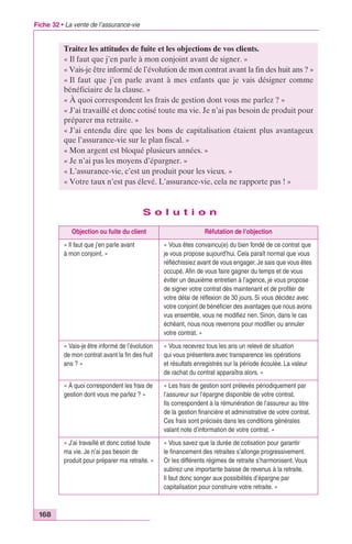Fiche 32 • La vente de l’assurance-vie 
168 
Traitez les attitudes de fuite et les objections de vos clients. 
« Il faut que j’en parle à mon conjoint avant de signer. » 
« Vais-je être informé de l’évolution de mon contrat avant la fin des huit ans ? » 
« Il faut que j’en parle avant à mes enfants que je vais désigner comme 
bénéficiaire de la clause. » 
« À quoi correspondent les frais de gestion dont vous me parlez ? » 
« J’ai travaillé et donc cotisé toute ma vie. Je n’ai pas besoin de produit pour 
préparer ma retraite. » 
« J’ai entendu dire que les bons de capitalisation étaient plus avantageux 
que l’assurance-vie sur le plan fiscal. » 
« Mon argent est bloqué plusieurs années. » 
« Je n’ai pas les moyens d’épargner. » 
« L’assurance-vie, c’est un produit pour les vieux. » 
« Votre taux n’est pas élevé. L’assurance-vie, cela ne rapporte pas ! » 
S o l u t i o n 
Objection ou fuite du client Réfutation de l’objection 
« Il faut que j’en parle avant 
à mon conjoint. » 
« Vous êtes convaincu(e) du bien fondé de ce contrat que 
je vous propose aujourd’hui. Cela paraît normal que vous 
réfléchissiez avant de vous engager. Je sais que vous êtes 
occupé. Afin de vous faire gagner du temps et de vous 
éviter un deuxième entretien à l’agence, je vous propose 
de signer votre contrat dès maintenant et de profiter de 
votre délai de réflexion de 30 jours. Si vous décidez avec 
votre conjoint de bénéficier des avantages que nous avons 
vus ensemble, vous ne modifiez rien. Sinon, dans le cas 
échéant, nous nous reverrons pour modifier ou annuler 
votre contrat. » 
« Vais-je être informé de l’évolution 
de mon contrat avant la fin des huit 
ans ? » 
« Vous recevrez tous les ans un relevé de situation 
qui vous présentera avec transparence les opérations 
et résultats enregistrés sur la période écoulée. La valeur 
de rachat du contrat apparaîtra alors. » 
« À quoi correspondent les frais de 
gestion dont vous me parlez ? » 
« Les frais de gestion sont prélevés périodiquement par 
l’assureur sur l’épargne disponible de votre contrat. 
Ils correspondent à la rémunération de l’assureur au titre 
de la gestion financière et administrative de votre contrat. 
Ces frais sont précisés dans les conditions générales 
valant note d’information de votre contrat. » 
« J’ai travaillé et donc cotisé toute 
ma vie. Je n’ai pas besoin de 
produit pour préparer ma retraite. » 
« Vous savez que la durée de cotisation pour garantir 
le financement des retraites s’allonge progressivement. 
Or les différents régimes de retraite s’harmonisent. Vous 
subirez une importante baisse de revenus à la retraite. 
Il faut donc songer aux possibilités d’épargne par 
capitalisation pour construire votre retraite. » 
 