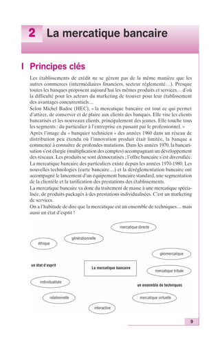 9 
2 La mercatique bancaire 
I Principes clés 
Les établissements de crédit ne se gèrent pas de la même manière que les 
autres commerces (intermédiaires financiers, secteur réglementé…). Presque 
toutes les banques proposent aujourd’hui les mêmes produits et services… d’où 
la difficulté pour les acteurs du marketing de trouver pour leur établissement 
des avantages concurrentiels… 
Selon Michel Badoc (HEC), « la mercatique bancaire est tout ce qui permet 
d’attirer, de conserver et de plaire aux clients des banques. Elle vise les clients 
bancarisés et les nouveaux clients, principalement des jeunes. Elle touche tous 
les segments : du particulier à l’entreprise en passant par le professionnel. » 
Après l’image du « banquier technicien » des années 1960 dans un réseau de 
distribution peu étendu où l’innovation produit était limitée, la banque a 
commencé à connaître de profondes mutations. Dans les années 1970, la bancari-sation 
s’est élargie (multiplication des comptes) accompagnant un développement 
des réseaux. Les produits se sont démocratisés ; l’offre bancaire s’est diversifiée. 
La mercatique bancaire des particuliers existe depuis les années 1970-1980. Les 
nouvelles technologies (carte bancaire…) et la déréglementation bancaire ont 
accompagné le lancement d’un équipement bancaire standard, une segmentation 
de la clientèle et la tarification des prestations des établissements. 
La mercatique bancaire va donc du traitement de masse à une mercatique spécia-lisée, 
de produits packagés à des prestations individualisées. C’est un marketing 
de services. 
On a l’habitude de dire que la mercatique est un ensemble de techniques… mais 
aussi un état d’esprit ! 
mercatique directe 
La mercatique bancaire 
éthique 
un état d’esprit 
géomercatique 
mercatique tribale 
un ensemble de techniques 
mercatique virtuelle 
interactive 
individualisée 
relationnelle 
générationnelle 
 