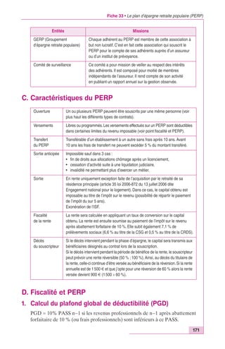 Fiche 33 • Le plan d’épargne retraite populaire (PERP) 
La rente sera calculée en appliquant un taux de conversion sur le capital 
obtenu. La rente est ensuite soumise au paiement de l’impôt sur le revenu 
après abattement forfaitaire de 10 %. Elle subit également 7,1 % de 
prélèvements sociaux (6,6 % au titre de la CSG et 0,5 % au titre de la CRDS). 
171 
Entités Missions 
GERP (Groupement 
d‘épargne retraite populaire) 
Chaque adhérent au PERP est membre de cette association à 
but non lucratif. C’est en fait cette association qui souscrit le 
PERP pour le compte de ses adhérents auprès d’un assureur 
ou d’un institut de prévoyance. 
Comité de surveillance Ce comité a pour mission de veiller au respect des intérêts 
des adhérents. Il est composé pour moitié de membres 
indépendants de l’assureur. Il rend compte de son activité 
en publiant un rapport annuel sur la gestion observée. 
C. Caractéristiques du PERP 
Ouverture Un ou plusieurs PERP peuvent être souscrits par une même personne (voir 
plus haut les différents types de contrats). 
Versements Libres ou programmés. Les versements effectués sur un PERP sont déductibles 
dans certaines limites du revenu imposable (voir point fiscalité et PERP). 
Transfert 
du PERP 
Transférable d’un établissement à un autre sans frais après 10 ans. Avant 
10 ans les frais de transfert ne peuvent excéder 5 % du montant transféré. 
Sortie anticipée Impossible sauf dans 3 cas : 
• fin de droits aux allocations chômage après un licenciement, 
• cessation d’activité suite à une liquidation judiciaire, 
• invalidité ne permettant plus d’exercer un métier. 
Sortie En rente uniquement exception faite de l’acquisition par le retraité de sa 
résidence principale (article 35 loi 2006-872 du 13 juillet 2006 dite 
Engagement national pour le logement). Dans ce cas, le capital obtenu est 
imposable au titre de l’impôt sur le revenu (possibilité de répartir le paiement 
de l’impôt du sur 5 ans). 
Exonération de l’ISF. 
Fiscalité 
de la rente 
Décès 
du souscripteur 
Si le décès intervient pendant la phase d’épargne, le capital sera transmis aux 
bénéficiaires désignés au contrat lors de la souscription. 
Si le décès intervient pendant la période de bénéfice de la rente, le souscripteur 
peut prévoir une rente réversible (50 % ; 100 %). Ainsi, au décès du titulaire de 
la rente, celle-ci continue d’être versée au bénéficiaire de la réversion. Si la rente 
annuelle est de 1 500 € et que j’opte pour une réversion de 60 % alors la rente 
versée devient 900 € (1 500 ¥ 60 %). 
D. Fiscalité et PERP 
1. Calcul du plafond global de déductibilité (PGD) 
PGD = 10% PASS n–1 si les revenus professionnels de n–1 après abattement 
forfaitaire de 10 % (ou frais professionnels) sont inférieurs à ce PASS. 
 