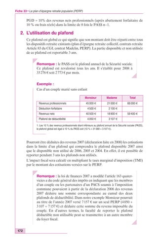 Fiche 33 • Le plan d’épargne retraite populaire (PERP) 
172 
PGD = 10% des revenus nets professionnels (après abattement forfaitaire de 
10 % ou frais réels) dans la limite de 8 fois le PASS n–1. 
2. L’utilisation du plafond 
Ce plafond est global ce qui signifie que son montant doit être réparti entre tous 
les dispositifs retraite existants (plan d’épargne retraite collectif, contrats retraite 
Article 83 du CGI, contrat Madelin, PERP). La partie disponible et non utilisée 
de ce plafond est reportable 3 ans. 
Remarque : le PASS est le plafond annuel de la Sécurité sociale. 
Ce plafond est revalorisé tous les ans. Il s’établit pour 2008 à 
33 276 € soit 2 773 € par mois. 
Exemple : 
Cas d’un couple marié sans enfant 
Monsieur Madame Total 
Revenus professionnels 45 000 € 21 000 € 66 000 € 
Déduction forfaitaire 4 500 € 2 100 € 
Revenus nets 40 500 € 18 900 € 59 400 € 
Plafond de déductibilité 4 050 € 3 107 € 
1. Les 10 % des revenus professionnels étant inférieurs au plafond annuel de la Sécurité sociale (PASS), 
le plafond global est égal à 10 % du PASS soit (10 % ¥ 31 068 = 3 107 €). 
Pourront être déduites des revenus 2007 (déclaration faite en 2008) les cotisations 
dans la limite d’un plafond qui comprendra le plafond disponible 2007 ainsi 
que le disponible non utilisé de 2006, 2005 et 2004. En effet, il est possible de 
reporter pendant 3 ans les plafonds non utilisés. 
L’impact fiscal sera calculé en multipliant le taux marginal d’imposition (TMI) 
par le montant des cotisations versées sur le PERP. 
Remarque : la loi de finances 2007 a modifié l’article 163 quater-vicies 
a du code général des impôts en indiquant que les membres 
d’un couple ou les partenaires d’un PACS soumis à l’imposition 
commune pouvaient à partir de la déclaration 2008 des revenus 
2007 déduire une somme correspondante au cumul des deux 
plafonds de déductibilité. Dans notre exemple Monsieur pourrait 
au titre de l’année 2007 versé 7 157 € sur un seul PERP (4 050 + 
3 107 = 7 157 €) et déduire cette somme du revenu imposable du 
couple. En d’autres termes, la faculté de reporter le plafond 
déductible non utilisable peut se transmettre à un autre membre 
du foyer fiscal. 
 