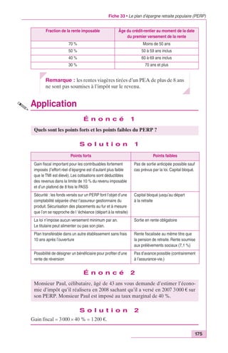 Fiche 33 • Le plan d’épargne retraite populaire (PERP) 
175 
Fraction de la rente imposable Âge du crédit-rentier au moment de la date 
Remarque : les rentes viagères tirées d’un PEA de plus de 8 ans 
ne sont pas soumises à l’impôt sur le revenu. 
Application 
É n o n c é 1 
S o l u t i o n 1 
É n o n c é 2 
S o l u t i o n 2 
Gain fiscal = 3 000 ¥ 40 % = 1 200 €. 
du premier versement de la rente 
70 % Moins de 50 ans 
50 % 50 à 59 ans inclus 
40 % 60 à 69 ans inclus 
30 % 70 ans et plus 
Quels sont les points forts et les points faibles du PERP ? 
Points forts Points faibles 
Gain fiscal important pour les contribuables fortement 
imposés (l’effort réel d’épargne est d’autant plus faible 
que le TMI est élevé). Les cotisations sont déductibles 
des revenus dans la limite de 10 % du revenu imposable 
et d’un plafond de 8 fois le PASS 
Pas de sortie anticipée possible sauf 
cas prévus par la loi. Capital bloqué. 
Sécurité : les fonds versés sur un PERP font l’objet d’une 
comptabilité séparée chez l’assureur gestionnaire du 
produit. Sécurisation des placements au fur et à mesure 
que l’on se rapproche de l ‘échéance (départ à la retraite) 
Capital bloqué jusqu’au départ 
à la retraite 
La loi n’impose aucun versement minimum par an. 
Le titulaire peut alimenter ou pas son plan. 
Sortie en rente obligatoire 
Plan transférable dans un autre établissement sans frais 
10 ans après l’ouverture 
Rente fiscalisée au même titre que 
la pension de retraite. Rente soumise 
aux prélèvements sociaux (7,1 %) 
Possibilité de désigner un bénéficiaire pour profiter d’une 
rente de réversion 
Pas d’avance possible (contrairement 
à l’assurance-vie.) 
Monsieur Paul, célibataire, âgé de 43 ans vous demande d’estimer l’écono-mie 
d’impôt qu’il réalisera en 2008 sachant qu’il a versé en 2007 3 000 € sur 
son PERP. Monsieur Paul est imposé au taux marginal de 40 %. 
 