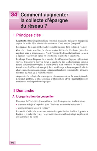 34 Comment augmenter 
176 
la collecte d’épargne 
du réseau ? 
I Principes clés 
La collecte est la pratique financière consistant à recueillir des dépôts de capitaux 
auprès du public. Elle alimente les ressources d’une banque (son passif). 
Les agences du réseau sont objectivées sur le montant de la collecte à réaliser. 
Outre la collecte à réaliser, le réseau se doit d’éviter la décollecte (fuite des 
capitaux vers la concurrence). Ainsi l’ensemble des collaborateurs (réseau 
d’agences + agences en ligne) est sensibilisé à la collecte et décollecte. 
Le chargé d’accueil (agence de proximité), le téléassistant (agence en ligne) est 
souvent le premier à pouvoir éviter la décollecte des fonds du réseau vers un 
réseau concurrent (exemple : le client appelle pour connaître les modalités de 
transfert ou de clôture de compte). Le conseiller qui a dans son portefeuille le 
client en question essaiera alors de « récupérer la relation commerciale » à travers 
une mise au point de la relation actuelle. 
Augmenter la collecte du réseau passe nécessairement par la souscription de 
nouveaux contrats, la mise en place d’abonnement et/ou l’augmentation de 
versements sur les produits d’épargne. 
II Démarche 
A. L’organisation du conseiller 
En amont de l’entretien, le conseiller se pose deux questions fondamentales : 
c comment vais-je m’organiser pour faire venir ou recevoir mon client ? 
c comment vais-je réussir à vendre ? 
Les outils d’aide à la vente sont nécessaires pour inciter le client à passer à 
l’action et conclure la vente. Ils permettent au conseiller de réagir rapidement 
aux demandes du client. 
 