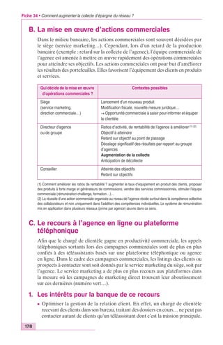 Fiche 34 • Comment augmenter la collecte d’épargne du réseau ? 
B. La mise en oeuvre d’actions commerciales 
178 
Dans le milieu bancaire, les actions commerciales sont souvent décidées par 
le siège (service marketing…). Cependant, lors d’un retard de la production 
bancaire (exemple : retard sur la collecte de l’agence), l’équipe commerciale de 
l’agence est amenée à mettre en oeuvre rapidement des opérations commerciales 
pour atteindre ses objectifs. Les actions commerciales ont pour but d’améliorer 
les résultats des portefeuilles. Elles favorisent l’équipement des clients en produits 
et services. 
Qui décide de la mise en oeuvre 
d’opérations commerciales ? 
Contextes possibles 
Siège 
(service marketing, 
direction commerciale…) 
Lancement d’un nouveau produit 
Modification fiscale, nouvelle mesure juridique… 
Æ Opportunité commerciale à saisir pour informer et équiper 
la clientèle 
Directeur d’agence 
ou de groupe 
Ratios d’activité, de rentabilité de l’agence à améliorer (1) (2) 
Objectif à atteindre 
Retard sur objectif au point de passage 
Décalage significatif des résultats par rapport au groupe 
d’agences 
Augmentation de la collecte 
Anticipation de décollecte 
Conseiller Atteinte des objectifs 
Retard sur objectifs 
(1) Comment améliorer les ratios de rentabilité ? augmenter le taux d’équipement en produit des clients, proposer 
des produits à forte marge et générateurs de commissions, vendre des services commissionnés, stimuler l’équipe 
commerciale (rémunération challenge, formation…)… 
(2) La réussite d’une action commerciale organisée au niveau de l’agence réside surtout dans la compétence collective 
des collaborateurs et non uniquement dans l’addition des compétences individuelles. Le système de rémunération 
mis en application dans plusieurs réseaux (prime par agence) oeuvre dans ce sens. 
C. Le recours à l’agence en ligne ou plateforme 
téléphonique 
Afin que le chargé de clientèle gagne en productivité commerciale, les appels 
téléphoniques sortants lors des campagnes commerciales sont de plus en plus 
confiés à des téléassistants basés sur une plateforme téléphonique ou agence 
en ligne. Dans le cadre des campagnes commerciales, les listings des clients ou 
prospects à contacter sont soit donnés par le service marketing du siège, soit par 
l’agence. Le service marketing a de plus en plus recours aux plateformes dans 
la mesure où les campagnes de marketing direct trouvent leur aboutissement 
sur ces dernières (numéro vert…). 
1. Les intérêts pour la banque de ce recours 
c Optimiser la gestion de la relation client. En effet, un chargé de clientèle 
recevant des clients dans son bureau, traitant des dossiers en cours… ne peut pas 
contacter autant de clients qu’un téléassistant dont c’est la mission principale. 
 