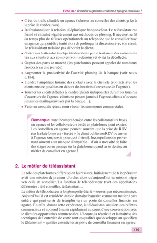 Fiche 34 • Comment augmenter la collecte d’épargne du réseau ? 
c Créer du trafic clientèle en agence (adresser au conseiller des clients grâce à 
la prise de rendez-vous). 
c Professionnaliser la relation téléphonique banque-client. Le téléassistant est 
formé et entraîné régulièrement aux méthodes de phoning. Il acquiert au fil 
du temps plus de réflexes opérationnels au téléphone que le conseiller basé 
en agence qui peut être tenté alors de prolonger la discussion avec son client. 
Le téléassistant ne laisse pas déborder le client. 
c Contribuer à atteindre les objectifs de collecte par le traitement des événements 
liés aux clients et aux comptes (voir ci-dessous) et éviter la décollecte. 
c Gagner des parts de marché (les plateformes peuvent appeler de nombreux 
prospects en une journée). 
c Augmenter la productivité de l’activité phoning de la banque (voir ratios 
p. 184). 
c Étendre l’amplitude horaire des contacts avec la clientèle (contacts avec les 
clients encore possibles en dehors des horaires d’ouverture de l’agence). 
c Toucher les clients difficiles à joindre (clients indisponibles durant les horaires 
d’ouverture de l’agence, clients ne passant jamais à l’agence, clients n’ouvrant 
jamais les mailings envoyés par la banque…). 
c Venir en appui du réseau pour réussir les campagnes commerciales. 
179 
Remarque : une incompréhension entre les collaborateurs basés 
en agence et les collaborateurs basés en plateforme peut exister. 
Les conseillers en agence pensent souvent que la prise de RDV 
par la plateforme est « forcée » (le client oublie son RDV ou arrive 
à l’agence sans savoir pourquoi il vient). Incompréhension prove-nant 
souvent d’un manque d’empathie… d’où la nécessité de faire 
des stages ou un passage sur la plateforme quand on se destine au 
métier de conseiller en agence ! 
2. Le métier de téléassistant 
Le rôle des plateformes diffère selon les réseaux. Initialement, le téléopérateur 
avait une mission de preneur d’ordres alors qu’aujourd’hui sa mission migre 
vers celle de conseiller. La fonction de téléopérateur revêt des appellations 
différentes : télé conseiller, téléassistant… 
Le métier de téléopérateur a longtemps été décrié – souvent par méconnaissance. 
Aujourd’hui, il est considéré dans le domaine bancaire comme un métier à part 
entière qui peut servir de tremplin vers un poste de conseiller financier en 
agence. En effet, durant cette expérience, le téléassistant acquiert des réflexes 
commerciaux et apprend à saisir rapidement au cours d’une conversation avec 
le client les opportunités commerciales. L’écoute, la réactivité et la maîtrise des 
techniques de l’entretien de vente sont les qualités que développe au quotidien 
le téléassistant – qualités essentielles au poste de conseiller financier en agence. 
 