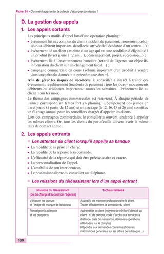 Fiche 34 • Comment augmenter la collecte d’épargne du réseau ? 
D. La gestion des appels 
1. Les appels sortants 
180 
Les principaux motifs d’appel lors d’une opération phoning : 
c événement lié aux comptes du client (incident de paiement, mouvement crédi-teur 
ou débiteur important, décollecte, arrivée de l’échéance d’un contrat…) ; 
c événement lié au client (atteinte d’un âge qui est une condition d’éligibilité à 
un produit (livret jeune à 12 ans…), déménagement, projet, succession…) ; 
c événement lié à l’environnement bancaire (retard de l’agence sur objectifs, 
information du client sur un changement fiscal…) ; 
c campagne commerciale en cours (volume important d’un produit à vendre 
dans une période donnée = « opération one shot »). 
Afin de gérer les risques de décollecte, le conseiller a intérêt à traiter ces 
événements régulièrement (incidents de paiement : tous les jours – mouvements 
débiteurs ou créditeurs importants : toutes les semaines – événement lié au 
client : tous les mois). 
Le thème des campagnes commerciales est récurrent. À chaque période de 
l’année correspond un temps fort en phoning. L’équipement des jeunes en 
livret jeune (à partir de 12 ans) et en package (à 12, 16, 18 et 26 ans) constitue 
un fil rouge annuel pour les conseillers chargés d’appeler les clients. 
Lors des campagnes commerciales, le conseiller a souvent tendance à appeler 
les mêmes clients. Or, tous les clients du portefeuille doivent avoir le même 
taux de contact annuel. 
2. Les appels entrants 
n Les attentes du client lorsqu’il appelle sa banque 
c La rapidité de sa prise en charge. 
c La rapidité de la réponse à sa demande. 
c L’efficacité de la réponse qui doit être précise, claire et exacte. 
c La personnalisation de l’appel. 
c L’amabilité de son interlocuteur. 
c Le professionnalisme du conseiller au téléphone. 
n Les missions du téléassistant lors d’un appel entrant 
Missions du téléassistant 
(ou du chargé d’accueil de l’agence) 
Tâches réalisées 
Véhiculer les valeurs 
et l’image de marque de la banque 
Accueillir de manière professionnelle le client 
Traiter efficacement la demande du client 
Renseigner la clientèle 
et les prospects 
Authentifier le client (moyens de vérifier l’identité du 
client : n° de compte, code d’accès aux services à 
distance, date de naissance, dernières opérations 
effectuées sur le compte) 
Répondre aux demandes courantes (horaires, 
informations générales sur les offres de la banque…) 
 