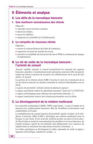 Fiche 2 • La mercatique bancaire 
II Éléments et analyse 
A. Les défis de la mercatique bancaire 
1. Une meilleure connaissance des clients 
10 
Objectifs : 
c répondre à leurs besoins et projets, 
c mieux les séduire, 
c mieux les fidéliser, 
c augmenter la rentabilité de l‘établissement. 
2. La conquête de nouveaux clients 
Objectifs : 
c assurer le renouvellement du fonds de commerce, 
c augmenter les parts de marché du réseau, 
c accroître la rentabilité du réseau (en élevant le PNB et en baissant les charges 
d’exploitation). 
B. La clé de voûte de la mercatique bancaire : 
l’activité de conseil 
Accueil, rapidité, sécurité et conseil caractérisent les concepts des agences 
bancaires actuelles. L’automatisation des opérations courantes offre un gain de 
temps aux clients et permet de recentrer les collaborateurs sur le coeur de leur 
métier : le conseil. 
La gestion de la relation client (GRC) favorise le suivi des événements de la 
vie du client et aussi de ses attentes, formalise la relation individualisée avec le 
client. 
L’agence de proximité s’articule autour de plusieurs espaces : 
c espace accueil pour réaliser les opérations courantes 7 jours sur 7 et 24 H/24 H ; 
c espace technologique pour effectuer des opérations (internet…) ; 
c espace conseil pour assurer une relation personnalisée avec le client. 
C. Le développement de la relation multicanal 
Les nouvelles technologies (ADSL, WIFI, wap/i mode…) sont à l’origine de la 
mutation des établissements bancaires. Plus de 30 millions d’internautes sont 
comptabilisés en France. 
La multiplication des canaux (agence de proximité, agence en ligne via le télé-phone 
et internet, SMS, GAB) a développé une relation multicanal entre la 
banque et son client. Cette nouvelle relation permet au client d’avoir plus : 
de liberté dans le mode de consommation des produits et services bancaires, de 
confort (contact à partir de son domicile sans déplacement vers l’agence), de 
rapidité dans le traitement des opérations courantes (virement…). 
Les offres spécifiques se développent (e-coffre, demande de crédit en lignes ; 
signature électronique, simulateur en ligne…). 
 