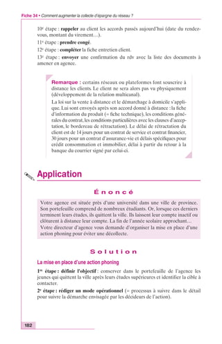 Fiche 34 • Comment augmenter la collecte d’épargne du réseau ? 
182 
10e étape : rappeler au client les accords passés aujourd’hui (date du rendez-vous, 
montant du virement…). 
11e étape : prendre congé. 
12e étape : compléter la fiche entretien client. 
13e étape : envoyer une confirmation du rdv avec la liste des documents à 
amener en agence. 
Remarque : certains réseaux ou plateformes font souscrire à 
distance les clients. Le client ne sera alors pas vu physiquement 
(développement de la relation multicanal). 
La loi sur la vente à distance et le démarchage à domicile s’appli-que. 
Lui sont envoyés après son accord donné à distance : la fiche 
d’information du produit (= fiche technique), les conditions géné-rales 
du contrat, les conditions particulières avec les clauses d’accep-tation, 
le bordereau de rétractation). Le délai de rétractation du 
client est de 14 jours pour un contrat de service et contrat financier, 
30 jours pour un contrat d’assurance-vie et délais spécifiques pour 
crédit consommation et immobilier, délai à partir du retour à la 
banque du courrier signé par celui-ci. 
Application 
É n o n c é 
Votre agence est située près d’une université dans une ville de province. 
Son portefeuille comprend de nombreux étudiants. Or, lorsque ces derniers 
terminent leurs études, ils quittent la ville. Ils laissent leur compte inactif ou 
clôturent à distance leur compte. La fin de l’année scolaire approchant… 
Votre directeur d’agence vous demande d’organiser la mise en place d’une 
action phoning pour éviter une décollecte. 
S o l u t i o n 
La mise en place d’une action phoning 
1re étape : définir l’objectif : conserver dans le portefeuille de l’agence les 
jeunes qui quittent la ville après leurs études supérieures et identifier la cible à 
contacter. 
2e étape : rédiger un mode opérationnel (= processus à suivre dans le détail 
pour suivre la démarche envisagée par les décideurs de l’action). 
 