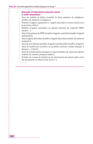 Fiche 34 • Comment augmenter la collecte d’épargne du réseau ? 
184 
Exemple d’indicateurs pouvant servir 
à cette évaluation : 
Taux de validité du fichier (nombre de bons numéros de téléphone/ 
nombre de numéros à composer). 
Nombre d’appels argumentés (= appels décrochés et conversation avec 
la personne ciblée). 
Nombre d’appels concrétisés ou aboutis (atteinte de l’objectif : RDV 
accepté…). 
Taux d’acceptation de RDV (nombre d’appels concrétisés/nombre d’appels 
argumentés). 
Taux d’appels décrochés (nombre d’appels décrochés/nombre de numéros 
composés). 
Taux de non réponse (nombre d’appels non décrochés/nombre d’appels). 
Taux de multivente (nombre de produits, contrats vendus (banque à 
distance…)/client). 
Taux de transformation prospect en client (nombre de nouveaux clients/ 
nombre de contacts prospect utilisés). 
Nombre de retours de bordereau de rétractation du contrat après envoi 
des documents au client (vente forcée ?). 
 