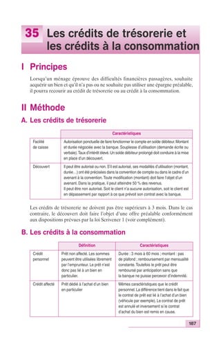 187 
35 Les crédits de trésorerie et 
les crédits à la consommation 
I Principes 
Lorsqu’un ménage éprouve des difficultés financières passagères, souhaite 
acquérir un bien et qu’il n’a pas ou ne souhaite pas utiliser une épargne préalable, 
il pourra recourir au crédit de trésorerie ou au crédit à la consommation. 
II Méthode 
A. Les crédits de trésorerie 
Caractéristiques 
Facilité 
de caisse 
Autorisation ponctuelle de faire fonctionner le compte en solde débiteur. Montant 
et durée négociée avec la banque. Souplesse d’utilisation (demande écrite ou 
verbale). Taux d’intérêt élevé. Un solde débiteur prolongé doit conduire à la mise 
en place d’un découvert. 
Découvert Il peut être autorisé ou non. S’il est autorisé, ses modalités d’utilisation (montant, 
durée…) ont été précisées dans la convention de compte ou dans le cadre d’un 
avenant à la convention. Toute modification (montant) doit faire l’objet d’un 
avenant. Dans la pratique, il peut atteindre 50 % des revenus. 
Il peut être non autorisé. Soit le client n’a aucune autorisation, soit le client est 
en dépassement par rapport à ce que prévoit son contrat avec la banque. 
Les crédits de trésorerie ne doivent pas être supérieurs à 3 mois. Dans le cas 
contraire, le découvert doit faire l’objet d’une offre préalable conformément 
aux dispositions prévues par la loi Scrivener 1 (voir complément). 
B. Les crédits à la consommation 
Définition Caractéristiques 
Crédit 
personnel 
Prêt non affecté. Les sommes 
peuvent être utilisées librement 
par l’emprunteur. Le prêt n’est 
donc pas lié à un bien en 
particulier. 
Durée : 3 mois à 60 mois ; montant : pas 
de plafond ; remboursement par mensualité 
constante. Toutefois le prêt peut être 
remboursé par anticipation sans que 
la banque ne puisse percevoir d’indemnité. 
Crédit affecté Prêt dédié à l’achat d’un bien 
en particulier 
Mêmes caractéristiques que le crédit 
personnel. La différence tient dans le fait que 
le contrat de prêt est lié à l’achat d’un bien 
(véhicule par exemple). Le contrat de prêt 
est annulé et inversement si le contrat 
d’achat du bien est remis en cause. 
 