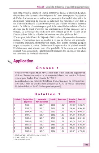 Fiche 35 • Les crédits de trésorerie et les crédits à la consommation 
une offre préalable valable 15 jours à compter de la date d’émission. Le client 
dispose d’un délai de rétractation obligatoire de 7 jours à compter de l’acceptation 
de l’offre. La banque devra veiller à ne pas mettre les fonds à disposition du 
client avant l’expiration de ce délai. Ce délai peut être ramené à 3 jours dans le 
cas d’un crédit affecté à la condition expresse que le client en fasse la demande 
écrite. Ce délai de rétractation peut parfois être doublé d’un délai de réflexion 
dès lors que le client n’accepte pas immédiatement l’offre proposée par la 
banque. Le déblocage des fonds n’est alors effectif qu’en J+16 alors qu’en 
l’absence de ce délai de réflexion les sommes sont disponibles en J+8. 
D’autre part, la loi Chatel du 20 janvier 2005 renforce la protection du consom-mateur. 
L’emprunteur peut demander à ce que sa réserve soit diminuée ; 
l’organisme financier doit informer son client 3 mois avant l’échéance qu’il peut 
ne pas reconduire le contrat. Enfin en cas d’augmentation du plafond accordé, 
l’établissement doit adresser une offre préalable. Si la réserve est inutilisée 
pendant 3 ans consécutifs, l’établissement financier doit interroger son client 
sur sa volonté de reconduire le crédit. 
Application 
Vous recevez ce jour M. et Mme Merlin dont le fils souhaite acquérir un 
véhicule. Ils vous demandent de bien vouloir élaborer une solution de finan-cement 
Vous êtes chargé de présenter le tableau d’amortissement du prêt rembour-sable 
sur 24 mois au taux fixe hors assurance de 5,2 % (le coût de l’assurance 
189 
É n o n c é 1 
pour l’achat d’un véhicule de 7 500 €. 
décès invalidité est de 0,2 % du capital emprunté). 
S o l u t i o n 1 
Période Capital début 
de période 
Mensualité 
hors assurance 
Intérêt Assurance Amortis-sement 
Reste dû 
1 7 500,00 329,711 32,50 1,252 297,213 7 202,79 
2 7 202,79 329,71 31,21 1,25 298,50 6 904,30 
3 6 904,30 329,71 29,92 1,25 299,79 6 604,51 
4 6 604,51 329,71 28,62 1,25 301,09 6 303,42 
5 6 303,42 329,71 27,31 1,25 302,39 6 001,03 
6 6 001,03 329,71 26,00 1,25 303,70 5 697,32 
7 5 697,32 329,71 24,69 1,25 305,02 5 392,30 
8 5 392,30 329,71 23,37 1,25 306,34 5 085,96 
9 5 085,96 329,71 22,04 1,25 307,67 4 778,30 
1. 329,71 = (7 500 ¥ 5,2 %/12)/[1 – (1 + 5,2 %/12)– 24]. 
2. (7 500 ¥ 0,002)/12 = 1,25. 
3. 297,21 = 329,71 – 32,5. 
 