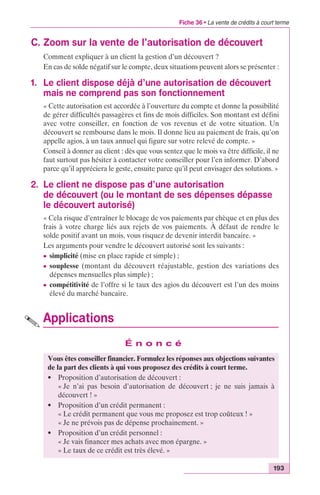 Fiche 36 • La vente de crédits à court terme 
193 
C. Zoom sur la vente de l’autorisation de découvert 
Comment expliquer à un client la gestion d’un découvert ? 
En cas de solde négatif sur le compte, deux situations peuvent alors se présenter : 
1. Le client dispose déjà d’une autorisation de découvert 
mais ne comprend pas son fonctionnement 
« Cette autorisation est accordée à l’ouverture du compte et donne la possibilité 
de gérer difficultés passagères et fins de mois difficiles. Son montant est défini 
avec votre conseiller, en fonction de vos revenus et de votre situation. Un 
découvert se rembourse dans le mois. Il donne lieu au paiement de frais, qu’on 
appelle agios, à un taux annuel qui figure sur votre relevé de compte. » 
Conseil à donner au client : dès que vous sentez que le mois va être difficile, il ne 
faut surtout pas hésiter à contacter votre conseiller pour l’en informer. D’abord 
parce qu’il appréciera le geste, ensuite parce qu’il peut envisager des solutions. » 
2. Le client ne dispose pas d’une autorisation 
de découvert (ou le montant de ses dépenses dépasse 
le découvert autorisé) 
« Cela risque d’entraîner le blocage de vos paiements par chèque et en plus des 
frais à votre charge liés aux rejets de vos paiements. À défaut de rendre le 
solde positif avant un mois, vous risquez de devenir interdit bancaire. » 
Les arguments pour vendre le découvert autorisé sont les suivants : 
c simplicité (mise en place rapide et simple) ; 
c souplesse (montant du découvert réajustable, gestion des variations des 
dépenses mensuelles plus simple) ; 
c compétitivité de l’offre si le taux des agios du découvert est l’un des moins 
élevé du marché bancaire. 
Applications 
É n o n c é 
Vous êtes conseiller financier. Formulez les réponses aux objections suivantes 
de la part des clients à qui vous proposez des crédits à court terme. 
• Proposition d’autorisation de découvert : 
« Je n’ai pas besoin d’autorisation de découvert ; je ne suis jamais à 
découvert ! » 
• Proposition d’un crédit permanent : 
« Le crédit permanent que vous me proposez est trop coûteux ! » 
« Je ne prévois pas de dépense prochainement. » 
• Proposition d’un crédit personnel : 
« Je vais financer mes achats avec mon épargne. » 
« Le taux de ce crédit est très élevé. » 
 