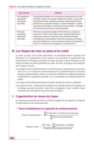 Fiche 37 • Les crédits immobiliers et la gestion du risque 
Types de prêts Définition 
Prêt hypothécaire 
rechargeable 
(ordonnance 
mars 2006) 
L’amortissement réalisé au fur et à mesure du remboursement d’un prêt 
immobilier constitue une recharge utilisable pour financer un autre projet 
(investissement locatif, résidence secondaire, étude des enfants) sans 
attendre la fin du prêt initial. Exemple : j’ai emprunté 90 000 €, le capital 
restant dû est de 42 000 €, la recharge est donc de 48 000 €. L’avantage 
de cette formule est de limiter le coût des garanties. 
Prêt viager 
hypothécaire 
(ordonnance 
mars 2006) 
Prêt réservé aux personnes âgées entre 65 et 95 ans. La banque va 
prêter entre 16 et 66 % de la valeur du bien. Capital et intérêts seront 
remboursés au décès de l’emprunteur par la vente de l’immeuble. 
Si le produit de la vente excède le montant dû à la banque, les héritiers 
perçoivent la différence. La mise en place de ces prêts s’accompagne de 
frais (4 %). Ces derniers sont proposés à un taux fixe de 8,5 %. 
B. Les étapes de mise en place d’un crédit 
196 
La mise en place d’un crédit immobilier est particulièrement encadrée (loi 
Scrivener 2). L’emprunteur devra fournir un ensemble de justificatifs qui 
permettront à la banque de mesurer le risque encouru et donc d’accepter ou de 
refuser d’éditer une offre préalable de crédit. En effet, la banque doit anticiper 
sur 3 risques à savoir : 
c le risque de non-remboursement est avéré lorsque l’emprunteur ne peut plus 
faire face à ses échéances (momentanément ou définitivement). Certaines 
banques n’hésitent plus à mettre en avant des solutions de crédits qui intègrent 
la possibilité de suspendre pendant 1 ou 2 mensualités le remboursement du 
crédit ; 
c le risque d’immobilisation lorsque la durée initiale du crédit est allongée ; 
c le risque de taux : il dépend des conditions de refinancement de la banque. Si 
la banque accorde des prêts à taux fixe et emprunte à taux variable, toute 
remontée des taux génère une perte pour la banque. 
1. L’appréciation du niveau de risque 
Le risque que représente un client va d’abord s’apprécier au regard de sa capacité 
d’endettement et de remboursement. 
n Taux d’endettement et capacité de remboursement 
Taux d’endettement 
ΣEmprunts et charges permanentes 
ΣRevenus permanents = ------------------------------------------------------------------------------------------------- 
Reste à vivre 
Revenus –ΣEmprunts et impôts 
Nombre de personnes du foyer 
= ---------------------------------------------------------------------------------------- 
 