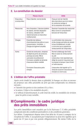 Fiche 37 • Les crédits immobiliers et la gestion du risque 
2. La constitution du dossier 
Pièces à fournir Utilité 
Emprunteur, 
co-emprunteur 
Pièce d’identité, livret de famille S’assurer tant de l’identité 
Ressources Avis d’imposition, 3 derniers bulletins 
de salaires, dernière déclaration 
de revenus, attestation CAF, 
relevés bancaires (si emprunteur 
multibancarisé) 
Charges Ensemble des tableaux 
d’amortissement des prêts en cours 
(consommation, immobilier…) 
Charges de logement actuelles 
Autres Contrat de construction, récépissé 
de dépôt de permis de construire, 
promesse de vente, RIB et 
autorisation de prélèvement 
Formulaire complété de demande 
d’assurance décès invalidité 
Formulaire d’assurance perte 
d’emploi 
3. L’édition de l’offre préalable 
des emprunteurs que de la nature 
du contrat de mariage et 
de la composition de la famille 
Recenser l’ensemble des ressources 
Mieux cerner le comportement 
bancaire de l’emprunteur 
La confrontation des ressources 
et des charges permettra de calculer 
le taux d’endettement, le reste 
à vivre ainsi que la capacité de 
remboursement de l’emprunteur. 
Permet le déblocage des fonds 
Mise en place du remboursement 
du prêt 
L’emprunteur n’est cependant pas 
obligé de souscrire l’assurance que 
lui propose la banque. Il peut choisir 
un autre assureur. 
L’emprunteur doit signaler qu’il a 
refusé de souscrire l’assurance perte 
d’emploi (si c’est le cas). 
Après avoir étudié le dossier dans sa globalité, la banque est alors en mesure 
de proposer une offre préalable de prêt qui doit comprendre les éléments 
suivants : 
c l’identité des parties et des cautions s’il y a lieu ; 
c la nature, l’objet et les modalités du prêt ; 
c le tableau d’amortissement, le coût total du crédit, les modalités de révision 
pour les prêts à taux variable. 
III Compléments : le cadre juridique 
des prêts immobiliers 
198 
Les prêts immobiliers sont encadrés par la loi Scrivener 2. L’offre préalable 
comprend ainsi des conditions particulières et des conditions générales. 
Les délais : l’emprunteur dispose alors d’un délai de 10 jours à compter de la 
réception de l’offre. L’acceptation par l’emprunteur ne peut être signifiée qu’à 
partir du 11e jour et par voie postale obligatoirement. De même l’offre de la 
 