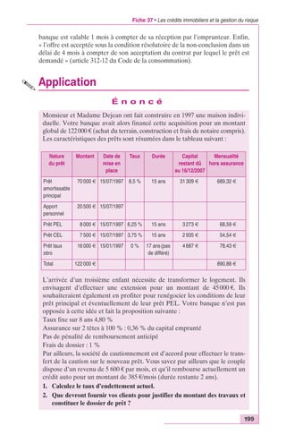 Fiche 37 • Les crédits immobiliers et la gestion du risque 
banque est valable 1 mois à compter de sa réception par l’emprunteur. Enfin, 
« l’offre est acceptée sous la condition résolutoire de la non-conclusion dans un 
délai de 4 mois à compter de son acceptation du contrat par lequel le prêt est 
demandé » (article 312-12 du Code de la consommation). 
Application 
199 
É n o n c é 
Monsieur et Madame Dejean ont fait construire en 1997 une maison indivi-duelle. 
Votre banque avait alors financé cette acquisition pour un montant 
global de 122 000 € (achat du terrain, construction et frais de notaire compris). 
Les caractéristiques des prêts sont résumées dans le tableau suivant : 
Nature 
du prêt 
Montant Date de 
mise en 
place 
Taux Durée Capital 
L’arrivée d’un troisième enfant nécessite de transformer le logement. Ils 
envisagent d’effectuer une extension pour un montant de 45 000 €. Ils 
souhaiteraient également en profiter pour renégocier les conditions de leur 
prêt principal et éventuellement de leur prêt PEL. Votre banque n’est pas 
opposée à cette idée et fait la proposition suivante : 
Taux fixe sur 8 ans 4,80 % 
Assurance sur 2 têtes à 100 % : 0,36 % du capital emprunté 
Pas de pénalité de remboursement anticipé 
Frais de dossier : 1 % 
Par ailleurs, la société de cautionnement est d’accord pour effectuer le trans-fert 
de la caution sur le nouveau prêt. Vous savez par ailleurs que le couple 
dispose d’un revenu de 5 600 € par mois, et qu’il rembourse actuellement un 
crédit auto pour un montant de 385 €/mois (durée restante 2 ans). 
1. Calculez le taux d’endettement actuel. 
2. Que devront fournir vos clients pour justifier du montant des travaux et 
constituer le dossier de prêt ? 
restant dû 
au 16/12/2007 
Mensualité 
hors assurance 
Prêt 
amortissable 
principal 
70 000 € 15/07/1997 8,5 % 15 ans 31 309 € 689,32 € 
Apport 
personnel 
20 500 € 15/07/1997 
Prêt PEL 8 000 € 15/07/1997 6,25 % 15 ans 3 273 € 68,59 € 
Prêt CEL 7 500 € 15/07/1997 3,75 % 15 ans 2 935 € 54,54 € 
Prêt taux 
16 000 € 15/01/1997 0 % 17 ans (pas 
4 687 € 78,43 € 
zéro 
de différé) 
Total 122 000 € 890,88 € 
 