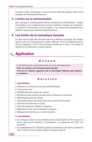 Fiche 2 • La mercatique bancaire 
12 
la vente en ligne. Développer ou non le réseau actuel des agences relève de la 
politique de la distribution bancaire. 
4. L’action sur la communication 
Elle regroupe la communication interne (circulation de l’information – culture 
d’entreprise) et la communication externe (améliorer l’image de l’entreprise, 
la notoriété, l’information sur les produits.). Les moyens de communication : 
publicité, sponsoring, mécénat, marketing direct… 
F. Les limites de la mercatique bancaire 
Le siège met en place des stratégies qui sont à déployer en agence. Or, chaque 
agence subit un environnement externe différent. D’où la difficulté pour le 
réseau d’appliquer à 100 % la mercatique décidée par le siège. Une marge de 
manoeuvre est nécessaire à chaque agence. 
Application 
É n o n c é 
L’activité bancaire est en interaction avec son environnement. 
Listez les menaces de l’environnement bancaire. 
Trouvez les solutions apportées par la mercatique bancaire pour déjouer 
ces menaces. 
S o l u t i o n 
1. Les menaces 
c Saturation et croissance lente du marché bancaire. 
c Concurrence vive. 
c Multiplication des canaux de contact. 
c Relation de plus en plus virtuelle entre le banquier et son client. 
c Multibancarisation des clients. 
c Autonomie accrue des clients dans leurs opérations bancaires. 
c Clientèle très informée et avisée. 
c Clientèle exigeante, infidèle et zappeuse. 
c Difficulté de faire venir la clientèle en agence. 
c Déplacement des lieux de vie de la clientèle. 
2. Les solutions 
c Les banques surfent sur les tendances de la société (prêt sur 30 ans pour les 
jeunes pour qu’ils accèdent à la propriété…) et adaptent leur offre à la 
demande. 
c La segmentation de la clientèle parfait la connaissance du client et permet la 
mise en place d’une stratégie adaptée à chaque segment. 
 