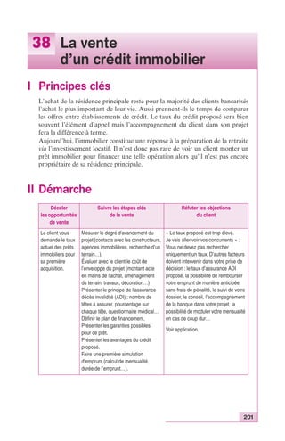 201 
38 La vente 
d’un crédit immobilier 
I Principes clés 
L’achat de la résidence principale reste pour la majorité des clients bancarisés 
l’achat le plus important de leur vie. Aussi prennent-ils le temps de comparer 
les offres entre établissements de crédit. Le taux du crédit proposé sera bien 
souvent l’élément d’appel mais l’accompagnement du client dans son projet 
fera la différence à terme. 
Aujourd’hui, l’immobilier constitue une réponse à la préparation de la retraite 
via l’investissement locatif. Il n’est donc pas rare de voir un client monter un 
prêt immobilier pour financer une telle opération alors qu’il n’est pas encore 
propriétaire de sa résidence principale. 
II Démarche 
Déceler 
les opportunités 
de vente 
Suivre les étapes clés 
de la vente 
Réfuter les objections 
du client 
Le client vous 
demande le taux 
actuel des prêts 
immobiliers pour 
sa première 
acquisition. 
Mesurer le degré d’avancement du 
projet (contacts avec les constructeurs, 
agences immobilières, recherche d’un 
terrain…). 
Évaluer avec le client le coût de 
l’enveloppe du projet (montant acte 
en mains de l’achat, aménagement 
du terrain, travaux, décoration…) 
Présenter le principe de l’assurance 
décès invalidité (ADI) : nombre de 
têtes à assurer, pourcentage sur 
chaque tête, questionnaire médical… 
Définir le plan de financement. 
Présenter les garanties possibles 
pour ce prêt. 
Présenter les avantages du crédit 
proposé. 
Faire une première simulation 
d’emprunt (calcul de mensualité, 
durée de l’emprunt…). 
« Le taux proposé est trop élevé. 
Je vais aller voir vos concurrents » : 
Vous ne devez pas rechercher 
uniquement un taux. D’autres facteurs 
doivent intervenir dans votre prise de 
décision : le taux d’assurance ADI 
proposé, la possibilité de rembourser 
votre emprunt de manière anticipée 
sans frais de pénalité, le suivi de votre 
dossier, le conseil, l’accompagnement 
de la banque dans votre projet, la 
possibilité de moduler votre mensualité 
en cas de coup dur… 
Voir application. 
 