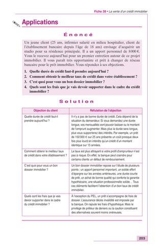 Fiche 38 • La vente d’un crédit immobilier 
Un jeune client (25 ans, infirmier salarié en milieu hospitalier, client de 
l’établissement bancaire depuis l’âge de 18 ans) envisage d’acquérir un 
studio pour sa résidence principale. Il a un apport personnel de 8 000 €. 
Vous le recevez aujourd’hui pour un premier entretien autour de ce projet 
immobilier. Il vous paraît très opportuniste et prêt à changer de réseau 
bancaire pour le prêt immobilier. Vous répondez à ses objections. 
1. Quelle durée de crédit faut-il prendre aujourd’hui ? 
2. Comment obtenir le meilleur taux de crédit dans votre établissement ? 
3. C’est quoi pour vous un bon dossier immobilier ? 
4. Quels sont les frais que je vais devoir supporter dans le cadre du crédit 
203 
Applications 
É n o n c é 
S o l u t i o n 
immobilier ? 
Objection du client Réfutation de l’objection 
Quelle durée de crédit faut-il 
prendre aujourd’hui ? 
Il n’y a pas de bonne durée de crédit. Cela dépend de la 
situation du demandeur. Si vous demandez une durée 
longue, vos mensualités vont pouvoir baisser ou le montant 
de l’emprunt augmenter. Mais plus la durée sera longue, 
plus vous supporterez des intérêts. Par exemple, un prêt 
de 150 000 € sur 25 ans présente un coût presque deux 
fois plus lourd en intérêts qu’un crédit d’un montant 
identique sur 15 années. 
Comment obtenir le meilleur taux 
de crédit dans votre établissement ? 
Le taux est plus attrayant si votre profil d’emprunteur n’est 
pas à risque. En effet, la banque peut craindre pour 
certains clients un défaut de remboursement. 
C’est quoi pour vous un bon 
dossier immobilier ? 
Un bon dossier immobilier repose sur l’étude de plusieurs 
points : un apport personnel important, un solide effort 
d’épargne sur les années antérieures, une durée courte 
de prêt, un achat de bonne qualité qui conforte la garantie 
hypothécaire, une situation professionnelle solide… Tous 
ces éléments facilitent l’obtention d’un bon taux de crédit 
immobilier. 
Quels sont les frais que je vais 
devoir supporter dans le cadre 
du crédit immobilier ? 
À l’exception du PEL, un prêt s’accompagne de frais de 
dossier. L’assurance décès invalidité est imposée par 
la banque. On rajoute les frais d’hypothèque. Mais le 
privilège de prêteur de deniers ou la caution constituent 
des alternatives souvent moins onéreuses. 
 