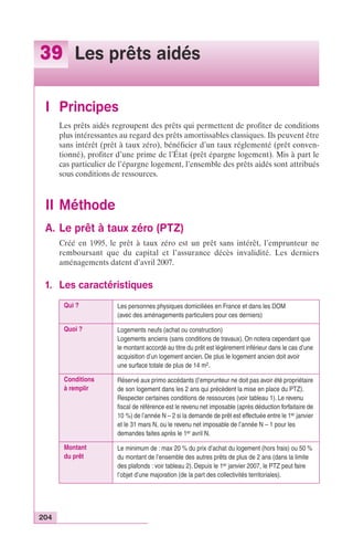 39 Les prêts aidés 
I Principes 
204 
Les prêts aidés regroupent des prêts qui permettent de profiter de conditions 
plus intéressantes au regard des prêts amortissables classiques. Ils peuvent être 
sans intérêt (prêt à taux zéro), bénéficier d’un taux réglementé (prêt conven-tionné), 
profiter d’une prime de l’État (prêt épargne logement). Mis à part le 
cas particulier de l’épargne logement, l’ensemble des prêts aidés sont attribués 
sous conditions de ressources. 
II Méthode 
A. Le prêt à taux zéro (PTZ) 
Créé en 1995, le prêt à taux zéro est un prêt sans intérêt, l’emprunteur ne 
remboursant que du capital et l’assurance décès invalidité. Les derniers 
aménagements datent d’avril 2007. 
1. Les caractéristiques 
Qui ? Les personnes physiques domiciliées en France et dans les DOM 
(avec des aménagements particuliers pour ces derniers) 
Quoi ? Logements neufs (achat ou construction) 
Logements anciens (sans conditions de travaux). On notera cependant que 
le montant accordé au titre du prêt est légèrement inférieur dans le cas d’une 
acquisition d’un logement ancien. De plus le logement ancien doit avoir 
une surface totale de plus de 14 m2. 
Conditions 
à remplir 
Réservé aux primo accédants (l’emprunteur ne doit pas avoir été propriétaire 
de son logement dans les 2 ans qui précèdent la mise en place du PTZ). 
Respecter certaines conditions de ressources (voir tableau 1). Le revenu 
fiscal de référence est le revenu net imposable (après déduction forfaitaire de 
10 %) de l’année N – 2 si la demande de prêt est effectuée entre le 1er janvier 
et le 31 mars N, ou le revenu net imposable de l’année N – 1 pour les 
demandes faites après le 1er avril N. 
Montant 
du prêt 
Le minimum de : max 20 % du prix d’achat du logement (hors frais) ou 50 % 
du montant de l’ensemble des autres prêts de plus de 2 ans (dans la limite 
des plafonds : voir tableau 2). Depuis le 1er janvier 2007, le PTZ peut faire 
l’objet d’une majoration (de la part des collectivités territoriales). 
 